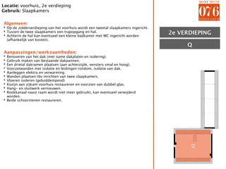 Locatie: voorhuis, 2e verdieping
Gebruik: Slaapkamers

Algemeen:
‣ Op de zolderverdieping van het voorhuis wordt een tweetal slaapkamers ingericht.
‣ Tussen de twee slaapkamers een trapopgang en hal.
‣ Achterin de hal kan eventueel een kleine badkamer met WC ingericht worden          2e VERDIEPING
                                                                                        ZOLDER
  (afhankelijk van kosten).
                                                                                          Q
Aanpassingen/werkzaamheden:
‣ Renoveren van het dak (met name dakplaten en isolering).
‣ Gebruik maken van bestaande dakpannen.
‣ Een drietal dakramen plaatsen (aan achterzijde, vensters smal en hoog).
‣ Voorzetwanden met isolatie en leidingen rondom, isolatie van dak.
‣ Aanleggen elektra en verwarming.
‣ Wanden plaatsen tbv inrichten van twee slaapkamers.
‣ Vloeren isoleren (geluiddempend)
‣ Kozijn aan zijkant voorhuis restaureren en voorzien van dubbel glas.
‣ Hang- en sluitwerk vernieuwen.
‣ Rookkanaal naast raam wordt niet meer gebruikt, kan eventueel verwijderd
  worden.
‣ Beide schoorstenen restaureren.




                                                                                           Q
 