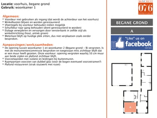 Locatie: voorhuis, begane grond
Gebruik: woonkamer 1

Algemeen:
‣ Voordeur niet gebruiken als ingang (dat wordt de achterdeur van het voorhuis)
‣
‣
  Winkelkasten blijven en worden gerestaureerd
  Vloertegels bij voorkeur behouden indien mogelijk
                                                                                   BEGANE GROND
‣ Schuifdeur naar gang behouden (dient gerestaureerd te worden)
‣ Etalage verwijderen en vervangen door vensterbank in zelfde stijl als
  winkelinrichting (hout, antiek groen)
                                                                                        A
‣ Meterkast blijft op huidige plek zitten, dus niet verplaatsen zoals eerder
  besproken.

Aanpassingen/werkzaamheden:
‣ De opening tussen woonkamer 1 en woonkamer 2 (Begane grond - B) vergroten. Is
  met de monumentencommissie besproken en toegestaan mits zichtbaar blijft dat
  er een muur heeft gezeten. Onze voorkeur: opening vergroten waarbij 50 cm muur
  aan beide zijden en plafond zichtbaar blijft.
‣ Voorzetwanden met isolatie en leidingen bij buitenmuren.
‣ Raampartijen voorzien van dubbel glas (voor de bogen eventueel voorzetramen?)
‣ Plafond restaureren (strak stucwerk met rozet)




                                                                                        A
 