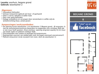 Locatie: voorhuis, begane grond
Gebruik: woonkamer 2

Algemeen:
‣   Inbouwkast behouden
‣
‣
    Schouw restaureren (gebruik als hout- of gashaard)
    Vloer is verrot, bekijken in welke mate
                                                                                   BEGANE GROND
‣   Deur naar gang behouden
‣   Etalage verwijderen en vervangen door vensterbank in zelfde stijl als
    winkelinrichting (hout, antiek groen)
                                                                                        B

Aanpassingen/werkzaamheden:
‣ De opening tussen woonkamer 1 en woonkamer 2 (Begane grond - B) vergroten. Is
  met de monumentencommissie besproken en toegestaan mits zichtbaar blijft dat
  er een muur heeft gezeten. Onze voorkeur: opening vergroten waarbij 50 cm muur
  aan beide zijden en plafond zichtbaar blijft.
‣ Voorzetwanden met isolatie en leidingen bij buitenmuren.
‣ Raampartijen voorzien van dubbel glas (voor de bogen eventueel voorzetramen?)
‣ Plafond restaureren (strak stucwerk met rozet, idem als woonkamer 1)




                                                                                            B
 