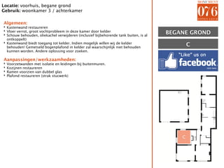 Locatie: voorhuis, begane grond
Gebruik: woonkamer 3 / achterkamer

Algemeen:
‣ Kastenwand restaureren
‣ Vloer verrot, groot vochtprobleem in deze kamer door kelder
‣ Schouw behouden, oliekachel verwijderen (inclusief bijbehorende tank buiten, is al   BEGANE GROND
  ontkoppelt)
‣ Kastenwand biedt toegang tot kelder. Indien mogelijk willen wij de kelder
  behouden! Gemetseld bogenplafond in kelder zal waarschijnlijk niet behouden
                                                                                               C
  kunnen worden. Andere oplossing voor zoeken.

Aanpassingen/werkzaamheden:
‣   Voorzetwanden met isolatie en leidingen bij buitenmuren.
‣   Kozijnen restaureren
‣   Ramen voorzien van dubbel glas
‣   Plafond restaureren (strak stucwerk)




                                                                                           C
 