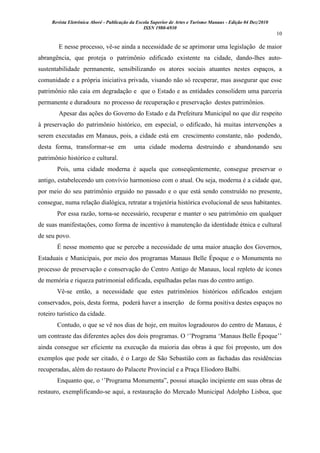 Revista Eletrônica Aboré - Publicação da Escola Superior de Artes e Turismo Manaus - Edição 04 Dez/2010
ISSN 1980-6930
10
E nesse processo, vê-se ainda a necessidade de se aprimorar uma legislação de maior
abrangência, que proteja o patrimônio edificado existente na cidade, dando-lhes auto-
sustentabilidade permanente, sensibilizando os atores sociais atuantes nestes espaços, a
comunidade e a própria iniciativa privada, visando não só recuperar, mas assegurar que esse
patrimônio não caia em degradação e que o Estado e as entidades consolidem uma parceria
permanente e duradoura no processo de recuperação e preservação destes patrimônios.
Apesar das ações do Governo do Estado e da Prefeitura Municipal no que diz respeito
à preservação do patrimônio histórico, em especial, o edificado, há muitas intervenções a
serem executadas em Manaus, pois, a cidade está em crescimento constante, não podendo,
desta forma, transformar-se em uma cidade moderna destruindo e abandonando seu
patrimônio histórico e cultural.
Pois, uma cidade moderna é aquela que conseqüentemente, consegue preservar o
antigo, estabelecendo um convívio harmonioso com o atual. Ou seja, moderna é a cidade que,
por meio do seu patrimônio erguido no passado e o que está sendo construído no presente,
consegue, numa relação dialógica, retratar a trajetória histórica evolucional de seus habitantes.
Por essa razão, torna-se necessário, recuperar e manter o seu patrimônio em qualquer
de suas manifestações, como forma de incentivo à manutenção da identidade étnica e cultural
de seu povo.
É nesse momento que se percebe a necessidade de uma maior atuação dos Governos,
Estaduais e Municipais, por meio dos programas Manaus Belle Époque e o Monumenta no
processo de preservação e conservação do Centro Antigo de Manaus, local repleto de ícones
de memória e riqueza patrimonial edificada, espalhadas pelas ruas do centro antigo.
Vê-se então, a necessidade que estes patrimônios históricos edificados estejam
conservados, pois, desta forma, poderá haver a inserção de forma positiva destes espaços no
roteiro turístico da cidade.
Contudo, o que se vê nos dias de hoje, em muitos logradouros do centro de Manaus, é
um contraste das diferentes ações dos dois programas. O „‟Programa „Manaus Belle Époque‟‟
ainda consegue ser eficiente na execução da maioria das obras à que foi proposto, um dos
exemplos que pode ser citado, é o Largo de São Sebastião com as fachadas das residências
recuperadas, além do restauro do Palacete Provincial e a Praça Eliodoro Balbi.
Enquanto que, o „‟Programa Monumenta”, possui atuação incipiente em suas obras de
restauro, exemplificando-se aqui, a restauração do Mercado Municipal Adolpho Lisboa, que
 
