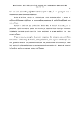 Revista Eletrônica Aboré - Publicação da Escola Superior de Artes e Turismo Manaus - Edição 04 Dez/2010
ISSN 1980-6930
11
teve suas obras paralisadas por problemas técnicos junto ao IPHAN, e só após alguns anos, e
que teve suas obras de restauro retomadas.
O que se vê hoje em dia, ao caminhar pelo centro antigo da cidade, é a falta de
políticas públicas que colaborem na preservação e manutenção do patrimônio edificado com
mais eficácia.
Percebe-se uma falta de continuísmo destas obras de restauro na cidade, pois os
programas, apesar de abarcar grande área de atuação, executam essas obras por diferentes
logradouros, deixando grande parte do centro desprovido de ações benfeitora em seus
espaços urbanos.
O que se espera, das ações destes dois programas, são atuações que possibilitem
transformar o centro antigo de Manaus, em lugar aprazível, onde se possa caminhar por suas
ruas, podendo observar seu patrimônio edificado em perfeito estado de conservação, onde
haja um convívio harmonioso entre os atores atuantes destes espaços, e a população em geral
incluindo-se aqui os turistas que passam por Manaus.
 