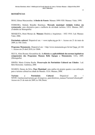 Revista Eletrônica Aboré - Publicação da Escola Superior de Artes e Turismo Manaus - Edição 04 Dez/2010
ISSN 1980-6930
12
REFERÊNCIAS
DIAS, Edinea Mascarenhas. A ilusão de Fausto: Manaus 1890-1920. Manaus: Valer, 1999.
FERREIRA, Rafaela Brandão Benchaya. Mercado municipal Adolpho Lisboa em
restauração: uma alternativa para a melhoria da atividade turística. UEA: Manaus, 2007.
(Trabalho de Monografia)
MESQUITA, Otoni Moraes de. Manaus: História e Arquitetura – 1852 1910. 3.ed. Manaus:
Valer, 2006.
Patrimônio cultural. Disponível em: < www.iepha.mg.gov.br >. Acesso em 21 de maio de
2009, às 10h:12min.
Programa Monumenta. Disponível em: < http://www.monumenta.gov.br/site/?page_id=166
>. Acesso em 29 abril 2010, às 15h06.
SILVA, Aline Rosana Alexandrina da. A eficácia e a aplicabilidade das normas legislativas
componentes dos Programas Manaus Belle Époque e Monumenta. UEA, 2009.
(Monografia)
SIMÃO, Maria Cristina Rocha. Preservação do Patrimônio Cultural em Cidades. 1.ed.
Belo Horizonte: Autêntica, 2006
SOARES, Daiany da Silva. Paço Municipal: uma análise do projeto quanto a sua utilização
para o turismo cultural na cidade de Manaus. UEA: Manaus, 2008.
Turismo e Patrimônio Cultural. Disponível em <
WWW://institucional.turismo.gov.br/arquivos_open/diretrizes_manaus/TurismoCultural.pdf>
Acesso em 21 de maio de 2009, às 10h:28min.
 