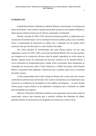 Revista Eletrônica Aboré - Publicação da Escola Superior de Artes e Turismo Manaus - Edição 04 Dez/2010
ISSN 1980-6930
2
INTRODUÇÃO
O patrimônio histórico edificado da cidade de Manaus é uma herança viva da época do
fausto da borracha, muito embora a grande maioria dele encontre-se em completo abandono e
alguns poucos estejam em processo de reforma, restauração e revitalização.
Durante o período de 1890 a 1910, fausto da econômica gomífera, a cidade passou por
um processo de modernização. Com a construção de diversos prédios, praças, ruas e avenidas,
houve a transformação da fisionomia da cidade, com o surgimento de um grande centro
comercial, área que nos dias atuais é o centro histórico da cidade.
Nos vários períodos de transformação pelo qual Manaus passou, um dos mais
importantes ocorreu de 1892 a 1896, no Governo de Eduardo Ribeiro. Pois, foi neste período,
que inaugurou-se ou construiu-se diversas obras de grande importância no centro antigo de
Manaus, algumas destas foi continuísmo de Governos anteriores ao de Eduardo Ribeiro e
novas construções de modernização para a cidade. Entre as principais obras inauguradas ou
construídas em seu governo, estão o Teatro Amazonas e o Palácio da Justiça, sendo Eduardo
Ribeiro o responsável pela ampliação e abertura de ruas e avenidas, assim como a construção
de jardins e praças.
A área compreendida como Centro Antigo de Manaus tem a maior parte dos casarios
construídos no período áureo da borracha. Tais casarios constituíram-se em importantes casas
comerciais ou residências de autoridades do setor público, de burgueses – os quais fizeram
fortuna, graças à goma elástica, ou de empresários estrangeiros que se instalaram na cidade
para acompanhar seus negócios.
Observar o Patrimônio Edificado restaurado ou que aparentem estar em bom estado de
conservação, torna-se algo relevante para a memória cotidiana dos habitantes da cidade,
podendo interferir de forma positiva no imaginário dos turistas que visitam o local.
 