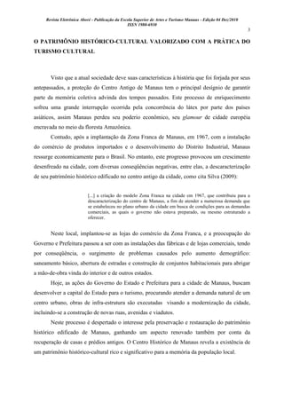 Revista Eletrônica Aboré - Publicação da Escola Superior de Artes e Turismo Manaus - Edição 04 Dez/2010
ISSN 1980-6930
3
O PATRIMÔNIO HISTÓRICO-CULTURAL VALORIZADO COM A PRÁTICA DO
TURISMO CULTURAL
Visto que a atual sociedade deve suas características à história que foi forjada por seus
antepassados, a proteção do Centro Antigo de Manaus tem o principal desígnio de garantir
parte da memória coletiva advinda dos tempos passados. Este processo de enriquecimento
sofreu uma grande interrupção ocorrida pela concorrência do látex por parte dos países
asiáticos, assim Manaus perdeu seu poderio econômico, seu glamour de cidade européia
encravada no meio da floresta Amazônica.
Contudo, após a implantação da Zona Franca de Manaus, em 1967, com a instalação
do comércio de produtos importados e o desenvolvimento do Distrito Industrial, Manaus
ressurge economicamente para o Brasil. No entanto, este progresso provocou um crescimento
desenfreado na cidade, com diversas conseqüências negativas, entre elas, a descaracterização
de seu patrimônio histórico edificado no centro antigo da cidade, como cita Silva (2009):
[...] a criação do modelo Zona Franca na cidade em 1967, que contribuiu para a
descaracterização do centro de Manaus, a fim de atender a numerosa demanda que
se estabeleceu no plano urbano da cidade em busca de condições para as demandas
comerciais, as quais o governo não estava preparado, ou mesmo estruturado a
oferecer.
Neste local, implantou-se as lojas do comércio da Zona Franca, e a preocupação do
Governo e Prefeitura passou a ser com as instalações das fábricas e de lojas comerciais, tendo
por conseqüência, o surgimento de problemas causados pelo aumento demográfico:
saneamento básico, abertura de estradas e construção de conjuntos habitacionais para abrigar
a mão-de-obra vinda do interior e de outros estados.
Hoje, as ações do Governo do Estado e Prefeitura para a cidade de Manaus, buscam
desenvolver a capital do Estado para o turismo, procurando atender a demanda natural de um
centro urbano, obras de infra-estrutura são executadas visando a modernização da cidade,
incluindo-se a construção de novas ruas, avenidas e viadutos.
Neste processo é despertado o interesse pela preservação e restauração do patrimônio
histórico edificado de Manaus, ganhando um aspecto renovado também por conta da
recuperação de casas e prédios antigos. O Centro Histórico de Manaus revela a existência de
um patrimônio histórico-cultural rico e significativo para a memória da população local.
 