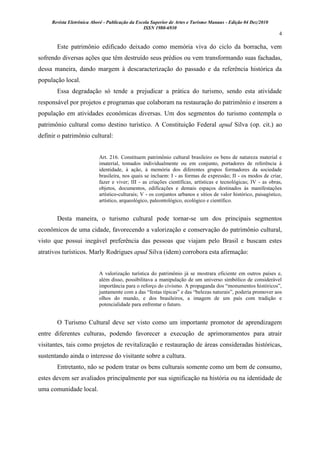 Revista Eletrônica Aboré - Publicação da Escola Superior de Artes e Turismo Manaus - Edição 04 Dez/2010
ISSN 1980-6930
4
Este patrimônio edificado deixado como memória viva do ciclo da borracha, vem
sofrendo diversas ações que têm destruído seus prédios ou vem transformando suas fachadas,
dessa maneira, dando margem à descaracterização do passado e da referência histórica da
população local.
Essa degradação só tende a prejudicar a prática do turismo, sendo esta atividade
responsável por projetos e programas que colaboram na restauração do patrimônio e inserem a
população em atividades econômicas diversas. Um dos segmentos do turismo contempla o
patrimônio cultural como destino turístico. A Constituição Federal apud Silva (op. cit.) ao
definir o patrimônio cultural:
Art. 216. Constituem patrimônio cultural brasileiro os bens de natureza material e
imaterial, tomados individualmente ou em conjunto, portadores de referência à
identidade, à ação, à memória dos diferentes grupos formadores da sociedade
brasileira, nos quais se incluem: I - as formas de expressão; II - os modos de criar,
fazer e viver; III - as criações científicas, artísticas e tecnológicas; IV - as obras,
objetos, documentos, edificações e demais espaços destinados às manifestações
artístico-culturais; V - os conjuntos urbanos e sítios de valor histórico, paisagístico,
artístico, arqueológico, paleontológico, ecológico e científico.
Desta maneira, o turismo cultural pode tornar-se um dos principais segmentos
econômicos de uma cidade, favorecendo a valorização e conservação do patrimônio cultural,
visto que possui inegável preferência das pessoas que viajam pelo Brasil e buscam estes
atrativos turísticos. Marly Rodrigues apud Silva (idem) corrobora esta afirmação:
A valorização turística do patrimônio já se mostrara eficiente em outros países e,
além disso, possibilitava a manipulação de um universo simbólico de considerável
importância para o reforço do civismo. A propaganda dos “monumentos históricos”,
juntamente com a das “festas típicas” e das “belezas naturais”, poderia promover aos
olhos do mundo, e dos brasileiros, a imagem de um país com tradição e
potencialidade para enfrentar o futuro.
O Turismo Cultural deve ser visto como um importante promotor de aprendizagem
entre diferentes culturas, podendo favorecer a execução de aprimoramentos para atrair
visitantes, tais como projetos de revitalização e restauração de áreas consideradas históricas,
sustentando ainda o interesse do visitante sobre a cultura.
Entretanto, não se podem tratar os bens culturais somente como um bem de consumo,
estes devem ser avaliados principalmente por sua significação na história ou na identidade de
uma comunidade local.
 