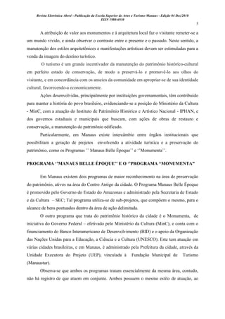 Revista Eletrônica Aboré - Publicação da Escola Superior de Artes e Turismo Manaus - Edição 04 Dez/2010
ISSN 1980-6930
5
A atribuição de valor aos monumentos e à arquitetura local faz o visitante remeter-se a
um mundo vivido, e ainda observar o contraste entre o presente e o passado. Neste sentido, a
manutenção dos estilos arquitetônicos e manifestações artísticas devem ser estimuladas para a
venda da imagem do destino turístico.
O turismo é um grande incentivador da manutenção do patrimônio histórico-cultural
em perfeito estado de conservação, de modo a preservá-lo e promovê-lo aos olhos do
visitante, e em concordância com os anseios da comunidade em apropriar-se de sua identidade
cultural, favorecendo-a economicamente.
Ações desenvolvidas, principalmente por instituições governamentais, têm contribuído
para manter a história do povo brasileiro, evidenciando-se a posição do Ministério da Cultura
- MinC, com a atuação do Instituto de Patrimônio Histórico e Artístico Nacional - IPHAN, e
dos governos estaduais e municipais que buscam, com ações de obras de restauro e
conservação, a manutenção do patrimônio edificado.
Particularmente, em Manaus existe intercâmbio entre órgãos institucionais que
possibilitam a geração de projetos envolvendo a atividade turística e a preservação do
patrimônio, como os Programas ‟‟ Manaus Belle Époque‟‟ e „‟Monumenta‟‟.
PROGRAMA „‟MANAUS BELLE ÉPOQUE‟‟ E O „‟PROGRAMA “MONUMENTA”
Em Manaus existem dois programas de maior reconhecimento na área de preservação
do patrimônio, ativos na área do Centro Antigo da cidade. O Programa Manaus Belle Époque
é promovido pelo Governo do Estado do Amazonas e administrado pela Secretaria de Estado
e da Cultura – SEC; Tal programa utiliza-se de sub-projetos, que compõem o mesmo, para o
alcance de bens pontuados dentro da área de ação delimitada.
O outro programa que trata do patrimônio histórico da cidade é o Monumenta, de
iniciativa do Governo Federal – efetivado pelo Ministério da Cultura (MinC), e conta com o
financiamento do Banco Interamericano de Desenvolvimento (BID) e o apoio da Organização
das Nações Unidas para a Educação, a Ciência e a Cultura (UNESCO). Este tem atuação em
várias cidades brasileiras, e em Manaus, é administrado pela Prefeitura da cidade, através da
Unidade Executora do Projeto (UEP), vinculada à Fundação Municipal de Turismo
(Manaustur).
Observa-se que ambos os programas tratam essencialmente da mesma área, contudo,
não há registro de que atuem em conjunto. Ambos possuem o mesmo estilo de atuação, ao
 