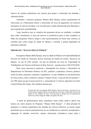 Revista Eletrônica Aboré - Publicação da Escola Superior de Artes e Turismo Manaus - Edição 04 Dez/2010
ISSN 1980-6930
6
tratar-se de contatar proprietários dos casarios para propor a restauração das fachadas e
coberturas destas.
Entretanto, o primeiro programa, Manaus Belle Époque, oferece gratuitamente tal
intervenção, já o Monumenta oferece a intervenção em troca do pagamento, em razoáveis
prestações, do valor da atividade, a ser revertido para o fundo administrado pelo Município, e
que responde pela sustentabilidade
Logo, percebe-se que as variações dos programas devem ser estudadas e avaliadas
para, então, entendermos se estas são motivos ou justificativas para as fases completas ou
falhas dos programas. Pode-se chegar a estes questionamentos de forma mais concreta, ao
caminhar pelo centro antigo da cidade de Manaus e constatar a grande degradação do
patrimônio edificado.
PROGRAMA „‟MANAUS BELLE ÉPOQUE‟‟
O programa Manaus Belle-Époque, atua na cidade de Manaus sob responsabilidade do
Governo do Estado do Amazonas através Secretaria de Estado de Cultura. Iniciou-se em
Manaus no ano de 1997, período em que foi oferecido um curso de “Capacitação de
Trabalhadores em Técnicas de Restauro de Bens Imóveis”, atuando juntos a SEC/FVG/ISAE.
Neste curso, procurou-se aprimorar o desempenho dos técnicos e funcionários do
Departamento do Patrimônio Histórico da SEC, pedreiros, carpinteiros, ferreiros, pintores,
mestre de obras, projetistas, arquitetos e engenheiros, ou seja, trabalhou-se com profissionais
de vários setores, onde se elaborou o projeto “Canteiro Escola - Casas da Sete de Setembro ”,
em 1998, época em que se tornou possível a restauração de 11 imóveis, adjacentes ao Centro
Cultural Palácio Rio Negro. Silva (ibidem) salienta que:
Em primeira fase do programa Belle Époque estavam previstos a execução de um
total de quatro projetos durante um período de seis meses, mobilizando recursos da
ordem de oito milhões de reais. Com previsão de atingir mais de quatrocentos
imóveis no centro antigo da cidade, em apenas três anos.
A partir do aprimoramento dessa experiência acima citado, pôde-se aplicar esta
técnica nos outros projetos do Programa „‟Manaus Belle Époque‟‟. A idéia principal do
programa é a reforma arquitetônica das fachadas dos imóveis históricos, ao mesmo tempo
permitindo que os mesmos permanecessem em uso residencial ou comercial, recomposição e
adequação de calçadas, meios-fios, sarjetas, arborização, incluindo-se nestas ações a
 