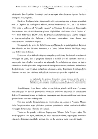 Revista Eletrônica Aboré - Publicação da Escola Superior de Artes e Turismo Manaus - Edição 04 Dez/2010
ISSN 1980-6930
7
substituição da rede pública de energia elétrica aérea por subterrânea em algumas das áreas
abrangidas pelo programa.
Sua áreas de abrangência é determinado pelo centro antigo, que se tornou acautelada
pela Lei Orgânica do Município de Manaus, através do Decreto Nº. 4673 de 21 de maio de
1985, onde se colocou sob “proteção especial” as Unidades de Interesse de Preservação,
listadas uma a uma, de acordo com o grau de originalidade condizentes com o Decreto Nº.
7176, de 10 de fevereiro de 2004. Uma das principais características deste Decreto é impedir
as descaracterizações das fachadas e coberturas, mantendo-se, desta forma, suas
características e volumetrias originais.
Um exemplo das ações do Belle Époque em Manaus foi a revitalização do Largo de
São Sebastião, na área do teatro Amazonas, e o Centro Cultural Palácio Rio Negro, antiga
sede do Governo do Estado.
Percebe-se a boa aceitação do programa pelos proprietários dos imóveis e também da
população em geral, pois o programa manteve o mesmo uso dos referidos imóveis, a
recuperação das calçadas, a retirada e as adequação de ambulantes que atuam na área, a
substituição da rede pública de energia elétrica aérea por subterrânea, também a padronização
da identificação visual projetada na tipologia adequada ao estilo do conjunto de imóveis. Silva
(ibidem) concorda com a idéia de aceitação do programa por parte dos proprietários:
A implantação dos projetos desencadeou grande interesse popular entre os
proprietários dos imóveis contemplados, visto que a relação custo-benefício
identificada pelos moradores nas edificações de interesse histórico, foi considerável.
Possibilitou-se, desta forma, melhor acesso físico e visual à edificação. Com essas
transformações, foi possível proporcionar resultados financeiros imediatos aos comerciantes
da área. Evidenciando-se esta aceitação, na procura por parte de proprietários de imóveis que
querem inserir seus bens no Programa.
Com este trabalho de revitalização no centro antigo de Manaus, o Programa Manaus
Belle Époque estimula ações públicas e privadas, promovendo melhor qualidade de vida à
população, fortalecendo o turismo em Manaus.
Talvez um dos grandes problemas do programa „‟Manaus Belle Époque‟, seja a falta
de divulgação de suas ações, até houve, no inicio de suas atividades, reportagens mostrando
estas ações de restauro na cidade, contudo hoje em dia tornou-se muito pouco divulgado.
 