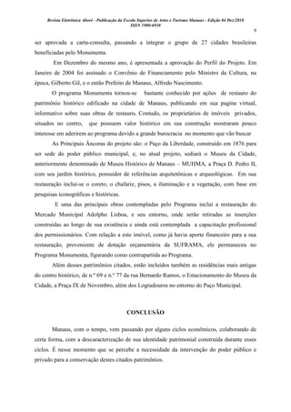 Revista Eletrônica Aboré - Publicação da Escola Superior de Artes e Turismo Manaus - Edição 04 Dez/2010
ISSN 1980-6930
9
ser aprovada a carta-consulta, passando a integrar o grupo de 27 cidades brasileiras
beneficiadas pelo Monumenta.
Em Dezembro do mesmo ano, é apresentada a aprovação do Perfil do Projeto. Em
Janeiro de 2004 foi assinado o Convênio de Financiamento pelo Ministro da Cultura, na
época, Gilberto Gil, e o então Prefeito de Manaus, Alfredo Nascimento.
O programa Monumenta tornou-se bastante conhecido por ações de restauro do
patrimônio histórico edificado na cidade de Manaus, publicando em sua pagina virtual,
informativo sobre suas obras de restauro. Contudo, os proprietários de imóveis privados,
situados no centro, que possuem valor histórico em sua construção mostraram pouco
interesse em aderirem ao programa devido a grande burocracia no momento que vão buscar
As Principais Âncoras do projeto são: o Paço da Liberdade, construído em 1876 para
ser sede do poder público municipal, e, no atual projeto, sediará o Museu da Cidade,
anteriormente denominado de Museu Histórico de Manaus – MUHMA, a Praça D. Pedro II,
com seu jardim histórico, possuidor de referências arquitetônicas e arqueológicas. Em sua
restauração incluí-se o coreto, o chafariz, pisos, a iluminação e a vegetação, com base em
pesquisas iconográficas e históricas.
E uma das principais obras contempladas pelo Programa incluí a restauração do
Mercado Municipal Adolpho Lisboa, e seu entorno, onde serão retiradas as inserções
construídas ao longo de sua existência e ainda está contemplada a capacitação profissional
dos permissionários. Com relação a este imóvel, como já havia aporte financeiro para a sua
restauração, proveniente de dotação orçamentária da SUFRAMA, ele permaneceu no
Programa Monumenta, figurando como contrapartida ao Programa.
Além desses patrimônios citados, estão incluídos também as residências mais antigas
do centro histórico, de n.º 69 e n.º 77 da rua Bernardo Ramos, o Estacionamento do Museu da
Cidade, a Praça IX de Novembro, além dos Logradouros no entorno do Paço Municipal.
CONCLUSÃO
Manaus, com o tempo, vem passando por alguns ciclos econômicos, colaborando de
certa forma, com a descaracterização de sua identidade patrimonial construída durante esses
ciclos. É nesse momento que se percebe a necessidade da intervenção do poder público e
privado para a conservação destes citados patrimônios.
 