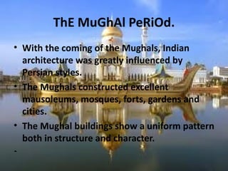 ThE MuGhAl PeRiOd.
• With the coming of the Mughals, Indian
  architecture was greatly influenced by
  Persian styles.
• The Mughals constructed excellent
  mausoleums, mosques, forts, gardens and
  cities.
• The Mughal buildings show a uniform pattern
  both in structure and character.
•
 