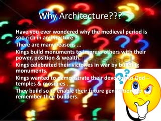 Why Architecture???
• Have you ever wondered why the medieval period is
  soo rich in architecture ?
• There are many reasons …
• Kings build monuments to impress others with their
  power, position & wealth.
• Kings celebrated their victories in war by building
  monuments.
• Kings wanted to demonstrate their devotion to God –
                                       devotion
  temples & mosques .
• They build so to enable their future generations to
                                       generations
  remember their builders.

•
 