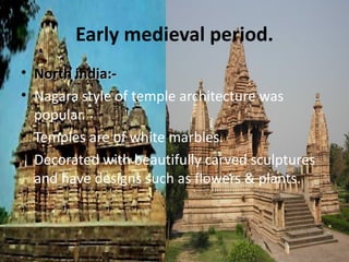 Early medieval period.
• North india:-
• Nagara style of temple architecture was
  popular.
• Temples are of white marbles.
• Decorated with beautifully carved sculptures
  and have designs such as flowers & plants.
 