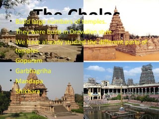The Cholas.
• Build large numbers of temples.
• They were build in Dravidian style.
• We have already studied the different parts of
  temples.
• Gopuram
• Garbhagriha
• Mandapa
• Shikhara.
•
 