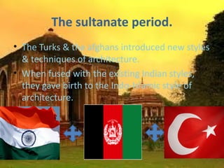 The sultanate period.
• The Turks & the afghans introduced new styles
  & techniques of architecture.
• When fused with the existing Indian styles,
  they gave birth to the Indo-Islamic style of
  architecture.
•
 