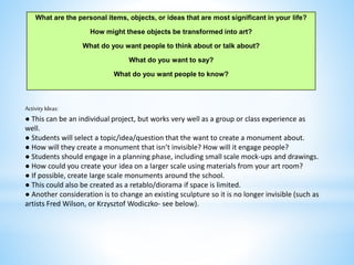 Activity Ideas:
● This can be an individual project, but works very well as a group or class experience as
well.
● Students will select a topic/idea/question that the want to create a monument about.
● How will they create a monument that isn’t invisible? How will it engage people?
● Students should engage in a planning phase, including small scale mock-ups and drawings.
● How could you create your idea on a larger scale using materials from your art room?
● If possible, create large scale monuments around the school.
● This could also be created as a retablo/diorama if space is limited.
● Another consideration is to change an existing sculpture so it is no longer invisible (such as
artists Fred Wilson, or Krzysztof Wodiczko- see below).
What are the personal items, objects, or ideas that are most significant in your life?
How might these objects be transformed into art?
What do you want people to think about or talk about?
What do you want to say?
What do you want people to know?
 