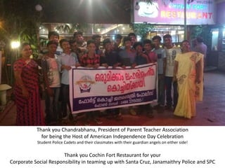 Thank you Chandrabhanu, President of Parent Teacher Association
for being the Host of American Independence Day Celebration
Student Police Cadets and their classmates with their guardian angels on either side!
Thank you Cochin Fort Restaurant for your
Corporate Social Responsibility in teaming up with Santa Cruz, Janamaithry Police and SPC
 