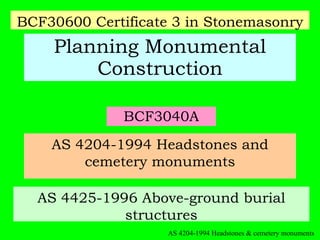 BCF3040A Planning Monumental Construction AS 4204-1994 Headstones and cemetery monuments AS 4425-1996 Above-ground burial structures BCF30600 Certificate 3 in Stonemasonry AS 4204-1994 Headstones & cemetery monuments 