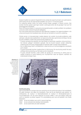 2012
GEVELS
1.2.1 Baksteen
1.2
11
Kozijnen hadden dus vaak een dragende functie, vandaar de zware houtmaten van oude kozijnen.
Denk hierbij ook aan de zogenaamde puibalken van puien in 17e eeuwse gevels.
Ter ontlasting werden boven de houten vensters bogen geslagen in diverse vormen. Ook
konden hiermee grotere openingen worden overbrugd zonder dat dit gevolgen had voor het
bovenliggende metselwerk.
Rond 1870 kwamen lateien in zwang die samengesteld werden uit stalen profielen. Een probleem
is de soms sterke roestvorming bij de oplegging.
Pas na de oorlog werd ook de betonnen latei algemeen toegepast. Een bekend probleem is de
scheurvorming van het metselwerk door de kruip van het beton en verschil in uitzetting.
Omdat venster- en deuropeningen zwakke plaatsen zijn worden structurele problemen zoals
zettingen, uitbuiken door spatkrachten van kapconstructies daar vaak het eerst zichtbaar. Het zijn
als ware verklikkers. Enkele veel voorkomende problemen zijn:
-	 Te grote overspanning waardoor een latei breekt of doorhangt, waardoor scheurvorming in
	 het erboven gelegen metselwerk optreedt. Ook bij houten kozijnen zonder voldoende
	 ontlasting door een boog, weggezaagde of ingerotte stijlen ontstaan deze problemen.
- 	Een te vlakke boog. Deze is onvoldoende in staat de druk van het bovenliggende metselwerk
	 op te vangen
- 	Te grote horizontale krachten (spatkrachten) of afschuiving. De verschuiving wordt het eerst
	 zichtbaar bij de aansluiting van het kozijn op het metselwerk.
- 	Te grote verticale krachten, onder andere als gevolg van vervorming en zetting door te
	 zwakke fundering, te grote belasting van muurdammen naast de kozijnen, waardoor de
	 onderdorpels bol gaan staan.
Vochthuishouding
Veel vochtproblemen ontstaan door een verstoring van de vochthuishouding in het metselwerk.
Dit geldt overigens niet alleen bij metselwerk, maar ook bij de afwerking zoals pleister- en
verfsystemen, zie moduul 1.3 Buitenpleisterwerk en moduul 3.7 Binnenpleister-werk &
muurschilderingen. Om de juiste diagnose te kunnen stellen, is een juist begrip nodig hoe
vocht en baksteen op elkaar reageren. Ter verduidelijking eerst wat we bedoelen met enkele
begrippen:
Damp	 als we het hebben over vocht in gasvormige fase.
Water	 als we uitsluitend de vloeibare fase bedoelen.
Vocht	 als we zowel damp als water bedoelen.
Afbeelding 16
Bij de witte pijl
ontstaat een brede
naad tussen kozijn
en metselwerk;
ernaast breekt
en buikt het
metselwerk
uit als gevolg
van ingerotte
balkkoppen en
spatkrachten.
 