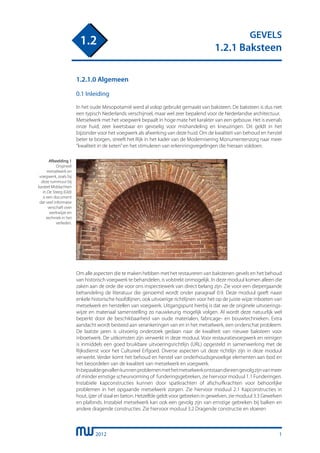 2012
GEVELS
1.2.1 Baksteen
1.2
1.2.1.0 Algemeen
0.1 Inleiding
In het oude Mesopotamië werd al volop gebruikt gemaakt van baksteen. De baksteen is dus niet
een typisch Nederlands verschijnsel, maar wel zeer bepalend voor de Nederlandse architectuur.
Metselwerk met het voegwerk bepaalt in hoge mate het karakter van een gebouw. Het is evenals
onze huid, zeer kwetsbaar en gevoelig voor mishandeling en kneuzingen. Dit geldt in het
bijzonder voor het voegwerk als afwerking van deze huid. Om de kwaliteit van behoud en herstel
beter te borgen, streeft het Rijk in het kader van de Modernisering Monumentenzorg naar meer
“kwaliteit in de keten”en het stimuleren van erkenningsregelingen die hieraan voldoen.
1
Afbeelding 1
Origineel
metselwerk en
voegwerk, zoals bij
deze tuinmuur bij
kasteel Middachten
in De Steeg (Gld)
is een document
dat veel informatie
verschaft over
werkwijze en
techniek in het
verleden.
Om alle aspecten die te maken hebben met het restaureren van bakstenen gevels en het behoud
van historisch voegwerk te behandelen, is volstrekt onmogelijk. In deze moduul komen alleen die
zaken aan de orde die voor ons inspectiewerk van direct belang zijn. Zie voor een diepergaande
behandeling de literatuur die genoemd wordt onder paragraaf 0.9. Deze moduul geeft naast
enkele historische hoofdlijnen, ook uitvoerige richtlijnen voor het op de juiste wijze inboeten van
metselwerk en herstellen van voegwerk. Uitgangspunt hierbij is dat we de originele uitvoerings-
wijze en materiaal samenstelling zo nauwkeurig mogelijk volgen. Al wordt deze natuurlijk wel
beperkt door de beschikbaarheid van oude materialen, fabricage- en bouwtechnieken. Extra
aandacht wordt besteed aan verankeringen van en in het metselwerk, een onderschat probleem.
De laatste jaren is uitvoerig onderzoek gedaan naar de kwaliteit van nieuwe baksteen voor
inboetwerk. De uitkomsten zijn verwerkt in deze moduul. Voor restauratievoegwerk en reinigen
is inmiddels een goed bruikbare uitvoeringsrichtlijn (URL) opgesteld in samenwerking met de
Rijksdienst voor het Cultureel Erfgoed. Diverse aspecten uit deze richtlijn zijn in deze moduul
verwerkt. Verder komt het behoud en herstel van onderhoudsgevoelige elementen aan bod en
het beoordelen van de kwaliteit van metselwerk en voegwerk.
Inbepaaldegevallenkunnenproblemenmethetmetselwerkontstaandieeengevolgzijnvanmeer
of minder ernstige scheurvorming of funderingsgebreken, zie hiervoor moduul 1.1 Funderingen.
Instabiele kapconstructies kunnen door spatkrachten of afschuifkrachten voor behoorlijke
problemen in het opgaande metselwerk zorgen. Zie hiervoor moduul 2.1 Kapconstructies in
hout, ijzer of staal en beton. Hetzelfde geldt voor gebreken in gewelven, zie moduul 3.3 Gewelven
en plafonds. Instabiel metselwerk kan ook een gevolg zijn van ernstige gebreken bij balken en
andere dragende constructies. Zie hiervoor moduul 3.2 Dragende constructie en vloeren.
 