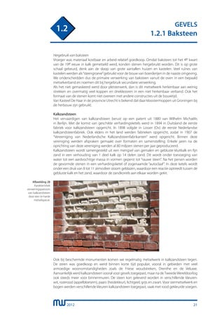 2012
GEVELS
1.2.1 Baksteen
1.2
21
Hergebruik van baksteen
Vroeger was materiaal kostbaar en arbeid relatief goedkoop. Omdat baksteen tot het 4e kwart
van de 19e eeuw in kalk gemetseld werd, konden stenen hergebruikt worden. Dit is op grote
schaal gebeurd, denk aan de sloop van grote aantallen huizen en kastelen. Veel ruïnes van
kastelen werden als“steengroeve”gebruikt voor de bouw van boerderijen in de naaste omgeving.
We onderscheidden dus de primaire verwerking van baksteen vanuit de oven in een bepaald
metselverband en noemen dit bij hergebruik secundaire verwerking.
Als het niet gemaskeerd werd door pleisterwerk, dan is dit metselwerk herkenbaar aan weinig
strekken en overmatig veel koppen en drieklezoren in een niet herkenbaar verband. Ook het
formaat van de stenen komt niet overeen met andere constructies uit de bouwtijd.
Van Kasteel De Haar in de provincie Utrecht is bekend dat daar kloostermoppen uit Groningen bij
de herbouw zijn gebruikt.
Kalkzandsteen
Het vervaardigen van kalkzandsteen berust op een patent uit 1880 van Wilhelm Michaëlis
in Berlijn. Met de komst van geschikte verhardingsketels werd in 1894 in Duitsland de eerste
fabriek voor kalkzandsteen opgericht. In 1898 volgde in Losser (Ov) de eerste Nederlandse
kalkzandsteenfabriek. Ook elders in het land werden fabrieken opgericht, zodat in 1907 de
“Vereeniging van Nederlandsche Kalkzandsteenfabrikanten” werd opgericht. Binnen deze
vereniging werden afspraken gemaakt over formaten en samenstelling. Enkele jaren na de
oprichting van deze vereniging werden al 80 miljoen stenen per jaar geproduceerd.
Kalkzandsteen wordt samengesteld uit een mengsel van gemalen en gebluste kluitkalk en fijn
zand in een verhouding van 1 deel kalk op 14 delen zand. Dit wordt onder toevoeging van
water tot een aardvochtige massa in vormen geperst tot “rauwe steen”. Na het persen worden
de gevormde stenen in een verhardingsketel of zogenaamde “autoclaaf”. In deze ketels wordt
onder een druk van 8 tot 11 atmosfeer stoom geblazen, waardoor een reactie optreedt tussen de
gebluste kalk en het zand, waardoor de zandkorrels aan elkaar worden gekit.
Ook bij beschermde monumenten komen we regelmatig metselwerk in kalkzandsteen tegen.
De steen was goedkoop en werd binnen korte tijd populair, vooral in gebieden met veel
armoedige woonomstandigheden zoals de Friese woudstreken, Drenthe en de Veluwe.
Aanvankelijk werd kalkzandsteen vooral voor gevels toegepast, maar na deTweedeWereldoorlog
ook steeds meer voor binnenmuren. De steen kon geleverd worden in verschillende kleuren:
wit, rozerood (appelbloesem), paars (heidekleur), lichtgeel, grijs en zwart. Voor siermetselwerk en
bogen werden verschillende kleuren kalkzandsteen toegepast, vaak met rood gekleurde voegen.
Afbeelding 28
Karakteristiek
verweringspatroon
van kalkzandsteen
door een te harde
metselspecie.
 