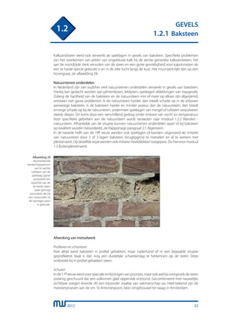 2012
GEVELS
1.2.1 Baksteen
1.2
22
Kalkzandsteen werd ook verwerkt als speklagen in gevels van baksteen. Specifieke problemen
zijn het voorkomen van pitten van ongebluste kalk bij de eerste generatie kalkzandsteen, het
aan de noordzijde sterk vervuilen van de steen en een grote gevoeligheid voor kapotvriezen als
een te harde specie gebruikt is en in de zilte lucht langs de kust. Het muurwerk lijkt dan op een
honingraat, zie afbeelding 28.
Natuurstenen onderdelen
In Nederland zijn van oudsher veel natuurstenen onderdelen verwerkt in gevels van baksteen.
Hierbij kan gedacht worden aan plintenlijsten, leklijsten, speklagen afdekkingen van trapgevels.
Zolang de hardheid van de baksteen en de natuursteen min of meer op elkaar zijn afgestemd,
ontstaan niet gauw problemen. Is de natuursteen harder, dan treedt schade op in de erboven
aanwezige baksteen. Is de baksteen harder en minder poreus dan de natuursteen, dan treedt
ernstige schade op bij de natuursteen, ondermeer speklagen van mergel of tufsteen verpulveren
steeds dieper. Dit komt door een verschillend gedrag onder invloed van vocht en temperatuur.
Voor specifieke gebreken aan de natuursteen wordt verwezen naar moduul 1.2.2 Wanden -
natuursteen. Afhankelijk van de situatie kunnen natuurstenen onderdelen apart of bij baksteen
op kwaliteit worden beoordeeld, zie Rapportage paragraaf 2.1 Algemeen.
In de tweede helft van de 19e eeuw werden ook speklagen of banden uitgevoerd als imitatie
van natuursteen door 2 of 3 lagen baksteen terugliggend te metselen en af te werken met
pleisterwerk. Op dezelfde wijze werden ook imitatie-hoekblokken toegepast. Zie hiervoor moduul
1.3 Buitenpleisterwerk.
Afwerking van metselwerk
Profileren en scharreren
Niet altijd werd baksteen in profiel gebakken, maar naderhand of in een bepaalde situatie
geprofileerd. Vaak is dan nog een duidelijke scharreerslag te herkennen op de steen. Deze
ontbreekt bij in profiel gebakken steen.
Schuren
Inde17eeeuwwerdvoorspecialeomlijstingenvanpoortjes,maarookwelbijvoorgevelsdesteen
zodanig geschuurd dat een volkomen glad oppervlak ontstond. Gecombineerd met nauwelijks
zichtbare voegen leverde dit een bijzonder staaltje van vakmanschap op. Heel bekend zijn de
meesterproeven aan de vm. St-Antoniespoort, later omgebouwd tot waag in Amsterdam.
Afbeelding 29
Kenmerkende
verweringspatroon
van te zachte
tufsteen van de
speklaag (grote
porositeit) ten
opzichte van de
te harde steen
(zeer geringe
porositeit) die bij
een restauratie uit
de twintiger jaren
is gebruikt.
 
