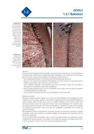 2012
GEVELS
1.2.1 Baksteen
1.2
Injecteren
Injecteren wordt toegepast bij het herstellen van gescheurd metselwerk, het inwendig vullen van
kistwerkachtige constructies en loslatende schillen metselwerk van molens tot een homogeen
geheel. Voor een juiste werkwijze gelden de volgende aandachtspunten:
-	 Samenstelling metselwerk + samenhang met sterk of zwakzuigende stenen
-	 Keuze van de injectiemortel. Meestal wordt gekozen voor een mortel van hydraulische kalk of
	 kalktras, omdat deze onder invloed van vocht verhard.
-	 Geen middelen toepassen met dispersies voor extra hechtkracht. Deze zijn bijna altijd te
	 dampdicht en veroorzaken op den duur problemen.
-	 Vooraf voldoende bevochtigen van het metselwerk om te zorgen voor het goed verspreiden
	 en volledig afbinden van de mortel.
-	 Extra zorg dient besteed te worden aan het weglopen van injectiemortel
Inboeten van stenen
Beperk het inboeten zoveel mogelijk, soms is het voorzichtig afhakken naar de aanliggende steen
mogelijk. De te vervangen baksteen moet zoveel mogelijk aansluiten wat betreft bouwfysische
eigenschappen, dikte, formaat steen, kleur en uiterlijk. Inboeten met te dunne steen komt
veel voor, hierdoor wordt de voeg veel te breed. Een ander belangrijk punt is dat de steen
vermetseld wordt met mortel van de juiste samenstelling en hardheid. Dus geen steen inboeten
met portlandcementmortel in een muur die met schelpkalk is gemetseld. Het verstoort de
vochthuishouding.
Als tweedehands steen wordt gebruikt, inspecteer deze dan nauwkeurig op herkomst, mogelijk
aanwezige zouten, roet, kwaliteit en hardheid. Halfgare achterwerkers zijn ongeschikt voor het
herstel van gevelwerk.
Soms kan afkomende beschadigde steen na het zorgvuldig ontdoen van kalkresten worden
omgekeerd en opnieuw worden vermetseld. Is de schade het gevolg van kristalliserende zouten
in de te zachte steen, dan kunnen deze niet opnieuw gebruikt worden.
Afbeelding 32
Inboeten van
sterk aangetaste
steen rond een
hemelwaterafvoer.
Vooral het vinden
van het juiste
formaat is vaak een
probleem.
Afbeelding 31
Een losgetrokken
schil metselwerk
boven de waterlijn
van een kasteel.
Zorgvuldig herstel
vereist het royaal
inkassen van het
metselwerk. Deze
losgetrokken
schillen komen
ook op grote
schaal voor bij
de forten van de
Nieuwe Hollandse
Waterlinie.
25
 