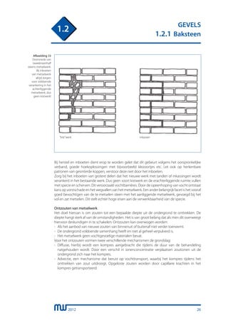 2012
GEVELS
1.2.1 Baksteen
1.2
Bij herstel en inboeten dient erop te worden gelet dat dit gebeurt volgens het oorspronkelijke
verband, goede hoekoplossingen met bijvoorbeeld klezoortjes etc. Let ook op herkenbare
patronen van gesinterde koppen, verstoor deze niet door het inboeten.
Zorg bij het inboeten van grotere delen dat het nieuwe werk met tanden of inkassingen wordt
verankerd in het bestaande werk. Dus geen soort kistwerk en de erachterliggende ruimte vullen
met specie en scherven. Dit veroorzaakt vochtbarriéres. Door de opeenhoping van vocht ontstaat
kans op vorstschade en het wegvallen van het metselwerk. Een ander belangrijk facet is het vooraf
goed bevochtigen van de te metselen steen met het aanliggende metselwerk, gevoegd bij het
vol en zat metselen. Dit stelt echter hoge eisen aan de verwerkbaarheid van de specie.
Ontzouten van metselwerk
Het doel hiervan is om zouten tot een bepaalde diepte uit de ondergrond te onttrekken. De
diepte hangt sterk af van de omstandigheden. Het is van groot belang dat als men dit overweegt
hiervoor deskundigen in te schakelen. Ontzouten kan overwogen worden:
-	 Als het aanbod van nieuwe zouten van binnenuit of buitenaf niet verder toeneemt.
-	 De ondergrond voldoende samenhang heeft en niet al geheel verpulverd is.
-	 Het metselwerk geen vochtgevoelige materialen bevat.
Voor het ontzouten vormen twee verschillende mechanismen de grondslag:
-	 Diffusie, hierbij wordt een kompres aangebracht die tijdens de duur van de behandeling
	 natgehouden wordt. Door een verschil in ionenconcentratie verplaatsen zoutionen uit de
	 ondergrond zich naar het kompres.
-	 Advectie, een mechanisme dat berust op vochttransport, waarbij het kompres tijdens het
	 onttrekken van zout uitdroogt. Opgeloste zouten worden door capillaire krachten in het
	 kompres getransporteerd.
“kist”werk inkassen
Afbeelding 33
Doorsnede van
tweeëneenhalf
steens metselwerk.
Bij inboeten
van metselwerk
altijd zorgen
voor voldoende
verankering in het
achterliggende
metselwerk, dus
geen kistwerk!
26
 