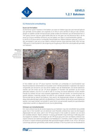 2012
GEVELS
1.2.1 Baksteen
1.2
2
0.2 Historische ontwikkeling
Kunst van het bakken
De Romeinen waren meesters in het bakken van steen en hebben daar dan ook intensief gebruik
van gemaakt. Dunne platen van ongeveer 4 cm dik en soms wel 80 cm lang en dan vormen,
drogen en bakken zonder krimpscheuren! Onder andere de restanten van de Kaiserthermen in
Trier geven hiervan nog een goed beeld. Met het te niet gaan van het Romeinse Rijk in de 4e
eeuw na Christus verdween de kennis van het bakken van steen in onze landstreken geheel.
In de 8e en 9e eeuw werd in Lombardije (Noord-Italië) een dikkere baksteen gebruikt, 5 tot 8 cm
dik, vermetseld in wat wij nu een Vlaams verband noemen (kop-strek-kop-strek). Vòòr het jaar
1000 werd in Zuid-Duitsland in de omgeving van Augsburg en München ook al gebruikt gemaakt
van baksteen.
Afbeelding 2
Romeins
metselwerk in
baksteen aan de
Kaisersthermen in
Trier (Duitsland).
In het midden van de 12e eeuw kwamen monniken uit Lombardije en Zuid-Duitsland naar
Noord-Duitsland en Denemarken en bouwden rond 1160 kloosterkerken in baksteen.Van daaruit
verspreidde zich de kennis van het stenen bakken naar de Nederlanden. De eerste bakstenen
werden aan het einde van de 12e eeuw gebakken in formaten die aansloten op de ervoor
gebruikte tufsteen, circa 8 à 9 cm dik en wel 37 cm lang. De eerste bakstenen muren werden
evenals bij tufsteen als een soort kistwerk opgetrokken met een buiten- en binnenschaal van
goede baksteen. Inwendig werden het afval en de misbaksels verwerkt, onder andere in de
Hervormde Kerk te Aalsum bij Dokkum. Ook werd in de beginperiode tufsteen en baksteen in
elkaar afwisselende lagen gebruikt, zie afbeelding 4. Zowel tufsteen als de eerste zware bakstenen
werden met twee handen vermetseld. Er werd vol en zat gemetseld, waarbij de speciebaarden
uitgestreken werden en afgewerkt als een dunne pleisterlaag.
Ontstaan van metselverbanden
Een strak verband was bij de eerste toepassing van baksteen nog niet ontwikkeld. Aanvankelijk
paste men in het noorden van ons land een soort Noor(d)s verband toe, twee tot drie koppen
afgewisseld met een strek. Later in de 13e eeuw kwam in het zuiden en westen van ons land
een Zuidelijk verband - Vlaams verband- in zwang, gemetseld in kop-strek-kop. In elke laag zaten
dus koppen en strekken. In het begin van de 14e eeuw ging men over van Vlaams verband naar
staand verband. Een bekend voorbeeld is de Nobelpoort in Zierikzee, onder in Vlaams verband
en boven in staand verband gemetseld. Met gesinterde koppen werden in de 15e en 16e eeuw
ruitvormige patronen gemetseld, onder andere zichtbaar in het muurwerk van het Muiderslot te
 