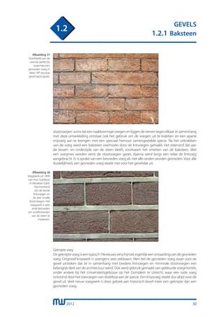 2012
GEVELS
1.2.1 Baksteen
1.2
stootvoegen soms tot een naaldvormige voegen en liggen de stenen tegen elkaar. In samenhang
met deze ontwikkeling ontstaat ook het gebruik om de voegen uit te krabben en een aparte
snijvoeg aan te brengen met een speciaal hiervoor samengestelde specie. Na het uitkrabben
van de voeg werd een baksteen overhoeks door de lintvoegen gehaald. Het steenstof dat aan
de boven- en onderzijde van de steen kleeft, voorkwam het smetten van de baksteen. Met
een voegmes worden eerst de stootvoegen gezet, daarna werd langs een reilat de lintvoeg
aangebracht. Er is sprake van een besneden voeg als niet alle randen worden gesneden. Voor alle
duidelijkheid, een gesneden voeg steekt niet voor het gevelvlak uit.
Afbeelding 37
Voorbeeld van de
uiterste perfectie
waarmee een
gesneden voeg in
deze 18e eeuwse
gevel werd gezet.
Afbeelding 38
Voegwerk uit 1890
van Huis Suyderas
in Vierakker (Gld).
Kenmerkend
zijn de brede
lintvoegen en
de zeer smalle
stootvoegen. Het
voegwerk is zeer
strak besneden
om oneffenheden
van de steen te
maskeren.
Geknipte voeg
Degekniptevoegiseentypisch19eeeuwsverschijnsel,eigenlijkeenontaardingvandegesneden
voeg. Origineel knipwerk is overigens zeer zeldzaam. Men liet de gesneden voeg zover voor de
gevel uitsteken dat ze in samenhang met bredere lintvoegen en minimale stootvoegen een
belangrijk deel van de architectuur werd. Ook werd gebruik gemaakt van gekleurde voegmortels,
onder andere bij het Universiteitsgebouw op het Domplein te Utrecht, waar een rode voeg
ontstond door het toevoegen van dodekop aan de specie. Een knipvoeg steekt dus altijd voor de
gevel uit. Veel nieuw voegwerk is door gebrek aan historisch besef meer een geknipte dan een
gesneden voeg.
30
 