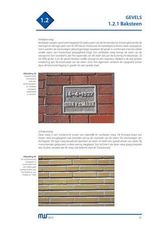 2012
GEVELS
1.2.1 Baksteen
1.2
Verdiepte voeg
Verdiepte voegen werd veel toegepast bij gebouwen van de Amsterdamse School gedurende de
twintiger en dertiger jaren van de 20e eeuw. Hierbij was de metselspecie tevens weer voegspecie.
Soms werden de stootvoegen platvol gevoegd, waardoor de gevel, in combinatie met een platte
smalle steen, een horizontaal gelaagdheid krijgt. Een verdiepte voeg brengt de steen op de
voorgrond. Een voordeel is dat het oppervlak van de steen dat aan de buitenlucht blootstaat 20
tot 30% groter is en de gevel hierdoor sneller droogt na een regenbui. Nadeel is de wat grotere
inwatering aan de bovenzijde van de steen. Over het algemeen verkeert dit voegwerk echter
door de beschutte ligging in goede tot zeer goede staat.
Afbeelding 39
Karakteristiek
metselwerk
met een
stichtingssteen
en verdiept
voegwerk
uitgevoerd
in cement.
Schaduwvoeg
Deze voeg is een compromis tussen een platvolle en verdiepte voeg. De lintvoeg loopt van
boven sterk terugliggend naar beneden tot op de voorzijde van de steen. De stootvoegen zijn
dichtgezet. Dit type voeg benadrukt daardoor de steen en heeft een goede afvoer van water. Bij
monumentale gebouwen is deze weinig toegepast. Een architect die deze voeg graag toepaste
was Dudok, vandaar dat de voeg ook bekend staat als“Dudokvoeg”.
Afbeelding 40
De schaduwvoeg
toegepast in
combinatie met
een bleek-gele
verblendsteen aan
het Raadhuis van
Dudok uit 1928.
31
 