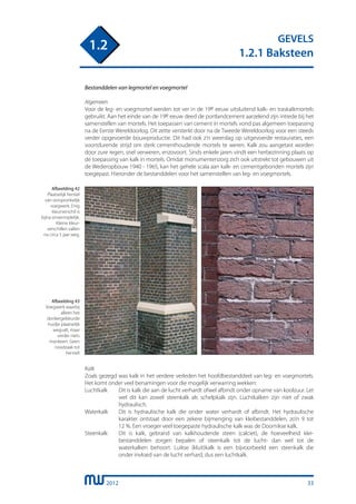 2012
GEVELS
1.2.1 Baksteen
1.2
Bestanddelen van legmortel en voegmortel
Algemeen
Voor de leg- en voegmortel werden tot ver in de 19e eeuw uitsluitend kalk- en traskalkmortels
gebruikt. Aan het einde van de 19e eeuw deed de portlandcement aarzelend zijn intrede bij het
samenstellen van mortels. Het toepassen van cement in mortels vond pas algemeen toepassing
na de Eerste Wereldoorlog. Dit zette versterkt door na de Tweede Wereldoorlog voor een steeds
verder opgevoerde bouwproductie. Dit had ook z’n weerslag op uitgevoerde restauraties, een
voortdurende strijd om sterk cementhoudende mortels te weren. Kalk zou aangetast worden
door zure regen, snel verweren, enzovoort. Sinds enkele jaren vindt een herbezinning plaats op
de toepassing van kalk in mortels. Omdat monumentenzorg zich ook uitstrekt tot gebouwen uit
de Wederopbouw 1940 - 1965, kan het gehele scala aan kalk- en cementgebonden mortels zijn
toegepast. Hieronder de bestanddelen voor het samenstellen van leg- en voegmortels.
Afbeelding 42
Plaatselijk herstel
van oorspronkelijk
voegwerk. Enig
kleurverschil is
bijna onvermijdelijk.
Kleine kleur-
verschillen vallen
na circa 5 jaar weg.
Afbeelding 43
Voegwerk waarbij
alleen het
donkergekleurde
huidje plaatselijk
wegvalt, maar
verder niets
mankeert. Geen
noodzaak tot
herstel!
Kalk
Zoals gezegd was kalk in het verdere verleden het hoofdbestanddeel van leg- en voegmortels.
Het komt onder veel benamingen voor die mogelijk verwarring wekken:
Luchtkalk	 Dit is kalk die aan de lucht verhardt ofwel afbindt onder opname van koolzuur. Let
		 wel dit kan zowel steenkalk als schelpkalk zijn. Luchtkalken zijn niet of zwak
		 hydraulisch.
Waterkalk	 Dit is hydraulische kalk die onder water verhardt of afbindt. Het hydraulische
		 karakter ontstaat door een zekere bijmenging van kleibestanddelen, zo’n 9 tot
		 12 %. Een vroeger veel toegepaste hydraulische kalk was de Doornikse kalk.
Steenkalk	 Dit is kalk, gebrand van kalkhoudende steen (calciet), de hoeveelheid klei-
		 bestanddelen zorgen bepalen of steenkalk tot de lucht- dan wel tot de
		 waterkalken behoort. Luikse (kluit)kalk is een bijvoorbeeld een steenkalk die
		 onder invloed van de lucht verhard, dus een luchtkalk.
33
 