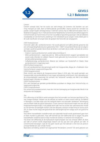 2012
GEVELS
1.2.1 Baksteen
1.2
Cement
Cement ontstaat door, het ten koste van veel energie, tot sinterens toe branden van een
innig mengsel van kalk-, leem of kleihoudende grondstoffen. Daarna wordt het vermalen tot
poeder. Joseph Aspdin verkreeg hierop in 1824 een octrooi. Pas na 1860 werd dit steeds meer in
Nederland toegepast. Pas in 1926 werd de Eerste Nederlandse Cementindustrie (ENCI) opgericht.
Cementmortels zijn hard en bros en kunnen nauwelijks enige zetting opvangen. Ook zijn dilataties
noodzakelijk om de thermische uitzetting in het metselwerk op te vangen. Sinds enkele jaren is
de oude classificatie vervangen door de groepen die hieronder zijn aangegeven.
CEM I Portlandcement
Hieronder vallen alle portlandcementen. Het wordt gebrand van kalkhoudende gesteente dat
een verhoogd kleigehalte bevat en gebrand bij 1450 – 1600 °C tot portland-klinker dat vervolgens
vermalen wordt tot poeder. Des te fijner de klinker is vermalen des te sneller verhardt de cement.
We onderscheiden:
-	 Grijze en zwarte portlandcement, eerder bekend als klasse A.
-	 Witte portlandcement , nagenoeg ijzervrij. Witte portlandcement reageert gemakkelijk met
	 zouten zoals chloriden en sulfaten. Daarom nooit gebruiken bij monumenten in verband met
	 de bijna altijd aanwezige zouten.
-	 Sulfaatbestendige portlandcement. Bekend zijn Sulfodur van Dyckerhoff en Cibelor. Deze
	 portlandcement is nagenoeg zwart.
CEM II Portland mengcement
Dit is een portlandcement die gemengd wordt met hoogoverslak, vliegas, lei- of kalksteen. Voor
historische leg-en voegmortel ongeschikt.
CEM III Hoogovencement
Deze cement was bekend als hoogovencement klasse A, licht grijs. Het wordt gemalen van
hoogovenslak met portlandklinker en een trager verhardende cementsoort. Het is gevoelig voor
de omstandigheden waaronder het verhardt. Het “verbrandt” namelijk snel. Wel is het redelijk
bestand tegen chloriden en sulfaten.
CEM IV Puzzolaancement
Dit is een mengsel van gemalen portlandklinker, puzzolaan en vliegas. Voor historische leg- en
voegmortel ongeschikt.
CEM V Composietcement
Een cement als puzzolaancement, maar dan met een toevoeging van hoogovenslak. Wordt in de
restauratie niet toegepast.
Tras
Dit is afkomstig uit de Eifel en wordt verkregen door het vermalen van hiervoor geschikte tuf. Tras
was vroeger kostbaar. Tufsteen van de afbraak van kerken en torens bracht veel op. De Valkhof
in Nijmegen is op deze wijze voor het overgrote deel in de trasmolen verdwenen. Vermenging
met luchtkalk maakt de specie hydraulisch. Zuiver chemisch beschouwd maakt men iets dat op
Portlandcementspecie lijkt, in de praktijk levert kalk met tras echter een veel elastischer mortel
op. De hiermee vervaardigde mortel is ook wat slijtvaster, vertoont minder krimp en zet bij vocht
iets uit. Deze mortel vraagt wel gedurende een veel langere tijd het nodige vocht om goed af te
binden.
Voor kleine hoeveelheden traskalkmortels voor plaatselijk herstel wordt geadviseerd geen kant
en klare mortels te gebruiken, maar zelf trasmeel aan een kalkmortel toe te voegen. Bij grote
hoeveelheden verdienen kant en klaar mortels de voorkeur in verband met mengfouten.
Tras bindt niet zelfstandig af, de hydraulische eigenschappen van tras ontstaan alleen als deze
aan kalk of cement wordt toegevoegd. Daarom de tras pas kort voor gebruik aan kalk- of
cementmortel toevoegen. Gaat de tras geen reactie aan met kalk dan is het inert als zand en
ontstaat feitelijk een zeer schrale mortel.
Bijzondere vermelding verdient het zogenaamde “Amsterdams cement”. Dit werd gebrand van
35
 