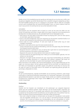 2012
GEVELS
1.2.1 Baksteen
1.2
kleislib uit het IJ. De ontwikkeling was een gevolg van de hoge prijs van tras door een conflict over
de geheven tolgelden op de Rijn. Mortel waarin het is verwerkt is enigszins roodachtig van kleur.
Het heeft dezelfde werking als tras en is toegepast in de periode 1790 tot 1840. Een soortgelijk
cement werd ontwikkeld door de (tras)cementhandelaar Cazius uit Utrecht, bekend onder de
naam Caziuscement. De werking hiervan was echter beduidend minder.
Vulmiddelen
Zand bestaat voor het overgrote deel uit kwarts en vormt als het ware het skelet van een
mortel. Het gebruikte zand kwam vroeger altijd uit de naaste omgeving, met als gevolg dat de
korrelgrootte niet altijd optimaal was. Als vulmiddel heeft het een belangrijke functie:
1.	Vette species met bijna alleen bindmiddel, krimpen bij droging sterk. Zand om deze species
	 te verschralen, gaat deze krimp tegen.
2.	Zand, in de juiste korrelgrootte, zorgt voor vergroting van de porositeit, waardoor koolzuur uit
	 de lucht meer toetreedt en de verstening van de mortel bevordert.
3.	Zand maakt de mortel goedkoper. Te veel zand maakt de mortel echter stug en weer
	 moeilijker verwerkbaar.
Zand komt in zeer veel vormen voor. De meest voorkomende zijn:
-	 Scherp rivierzand met een goede korrelverdeling. Levert een wat grijze voeg. Door bijmengen
	 met bergzand wordt de kleur beter.
-	 Bergzand. Dit komt in veel kleuren voor. Let wel op dat er geen leem en verontreinigingen in
	 het zand voorkomen. Bij voorkeur vooraf goed wassen.
-	 Klapzand is fijn zand, niet scherp, klontert snel en laat zich moeilijk mengen.
-	 Duinzand wordt bij de tegenwoordige fijne maling van de bindmiddelen gebruikt, mits het
	 scherp is en niet vervuild
-	 Zilverzand. Dit heeft evenals duinzand een zeer ongunstige korrelverdeling (te véél kleine
	 korrels van dezelfde afmeting) en is ongeschikt voor gewoon voegwerk. Wel wordt het
	 gebruikt voor het verschralen van specie voor knipvoegen en gesneden voegen.
Naast zand werd in het verleden ook marmermeel toegepast. Dit was slijpsel afkomstig van het
zagen van marmeren platen. Het kan gebruikt worden bij het verschralen van kalkmortel voor
het maken van knipvoegen en gesneden voegen. Het geeft een mooie kleur en structuur aan
de voeg. Om specie te verschralen werd in het verleden ook regelmatig gebruik gemaakt van
pannengruis, kleipoeder en sintels.
Toeslagen
Dit zijn kunstharsdispersies, eigenlijk bindmiddelen die de hechting verbeteren, water langer
vasthouden en daarmee bij kwetsbare toepassingen het “verbranden” tegengaan. Ook al eerder
gehydrofobeerde baksteen is dan beter te voegen. Verder worden aan moderne cementmortels
luchtbelvormers toegevoegd. Deze mogen echter nooit aan een schelp- of steenkalkmortel
worden toegevoegd.
Voorbereiding
Proefstuk
Voordat met het inboeten van metselwerk en het aanbrengen van voegwerk begonnen
wordt, eerst een proefstuk opzetten, waarin alle fasen van het herstel worden uitgevoerd. Zet
het proefstuk op naast een in nog goede staat verkerend stuk metselwerk met voegwerk. Na
acceptatie kan het proefstuk dienen als referentie voor het gehele werk. Het proefstuk moet dus
tijdens de gehele uitvoering aanwezig blijven! Hieronder enkele aanwijzingen:
-	 Voor zover nodig het reinigen en schoonmaken van de gevel. Als nog gekozen moet worden
	 voor een bepaalde methode dan 2 of 3 van de meest in aanmerking komende methoden
	 uitvoeren. Dit is vooral van belang voor de beoordeling van een aanvaardbare en verant-
	 woorde schoonheidsgraad en het vaststellen of schade ontstaat aan baksteen en voegwerk.
36
 