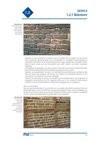 2012
GEVELS
1.2.1 Baksteen
1.2
-	 Uithakken van de eventueel in te boeten steen en uithalen van de voegen met de voor dit
	 werk te gebruiken gereedschappen. Dit is noodzakelijk om te bekijken of beschadiging van
	 de baksteen optreedt en of de vereiste diepte van de voegen voldoende is. Uithakken veroor-
	 zaakt al gauw schade aan de omringende steen. Met uitboren zijn betere ervaringen
	 opgedaan.
-	 Ter goedkeuring overleggen van steenmonsters. Dit luistert nauw zowel wat betreft de kleur
	 als de afmeting. Meestal vergt dit het nodige speurwerk van de aannemer.
-	 Opzetten van voegmonsters, minstens 3, in verschillende samenstelling. Let wel kalk en kalk
	 met tras binden zeer langzaam af! De kleur kan daarom pas beoordeeld worden na een
	 standtijd van minimaal tien tot veertien werkdagen.
-	 Vraag van de aannemer de exacte samenstelling van de voegmonsters. Leg de gekozen of
	 aangepaste samenstelling voor het voegwerk altijd vast in een verslag of documentatie.
	 Hierdoor kan bij eventuele problemen altijd worden nagegaan wat er is toegepast.
Kleur en samenstelling
Voor een goed eindresultaat is de juiste kleur en een goede samenstelling essentieel. Van een
gemetselde gevel is circa 25 tot 30% van het oppervlak voegwerk. Neem voor het vergelijken van
de kleur tussen oud en nieuw, een oud stukje voegwerk en breek dit door midden en vergelijk dit
met het nieuwe goed afgebonden en gedroogde nieuwe voegwerk.
Afbeelding 45
Beschadiging steen
door te dikke
beitels, daarom
eerst proefstuk
met het juiste
gereedschap!
Afbeelding 46
Een proefstuk
met enkele
opgezette
voegmonsters om
kleur en uitvoering
te kunnen
beoordelen,
standtijd minimaal
tien dagen!
37
 