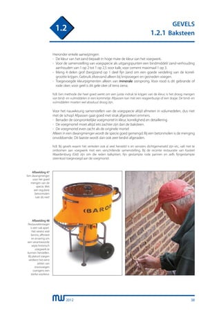 2012
GEVELS
1.2.1 Baksteen
1.2
Hieronder enkele aanwijzingen:
-	 De kleur van het zand bepaalt in hoge mate de kleur van het voegwerk.
-	 Voor de samenstelling van voegspecie als uitgangspunten een bindmiddel/ zand-verhouding
	 aanhouden van 1 op 2 tot 1 op 2,5 voor kalk; voor cement maximaal 1 op 3.
-	 Meng 4 delen grof (berg)zand op 1 deel fijn zand om een goede verdeling van de korrel-
	 grootte krijgen. Gebruik zilverzand alleen bij knipvoegen en gesneden voegen.
-	 Toegevoegde kleurpigmenten alleen van minerale oorsprong. Voor rood is dit gebrande of
	 rode oker; voor geel is dit gele oker of terra siena.
N.B. Een methode die heel goed werkt om een juiste indruk te krijgen van de kleur, is het droog mengen
van bind- en vulmiddelen in een kommetje. Afpassen kan met een reageerbuisje of een dopje. De bind- en
vulmiddelen moeten wel absoluut droog zijn.
Voor het nauwkeurig samenstellen van de voegspecie altijd afmeten in volumedelen, dus niet
met de schop! Afpassen gaat goed met strak afgestreken emmers.
- 	Benader de oorspronkelijke voegmortel in kleur, korreligheid en detaillering.
-	 De voegmortel moet altijd iets zachter zijn dan de baksteen.
-	 De voegmortel even zacht als de originele mortel
Alleen in een dwangmenger wordt de specie goed gemengd. Bij een betonmolen is de menging
onvoldoende. Dit laatste wordt dan ook zeer beslist afgeraden.
N.B. Bij gevels waarin het verleden ook al veel hersteld is en vensters dichtgemetseld zijn etc, valt niet te
ontkomen aan voegwerk met een verschillende samenstelling. Bij de recente restauratie van Kasteel
Waardenburg (Gld) zijn om die reden kalkpitten, fijn gestampte rode pannen en zelfs fijngestampte
steenkool toegevoegd aan de voegmortel.
Afbeelding 47
Een dwangmenger
voor het goed
mengen van de
specie. Met
een reguliere
betonmolen
lukt dit niet!
Afbeelding 48
Restauratievoeger
is een vak apart.
Het vereist veel
kennis, affiniteit
en ervaring om
een verantwoorde
wijze historisch
voegwerk te
kunnen herstellen.
Bij platvol voegen
verdient het eerst
zetten van
stootvoegen
overigens een
sterke voorkeur.
38
 