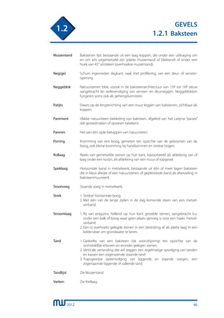 2012
GEVELS
1.2.1 Baksteen
1.2
Muizentand	 Bakstenen lijst bestaande uit een laag koppen, die onder een uitkraging om
		 en om iets uitgemetseld zijn (platte muizentand of bloktand) of onder een
		 hoek van 45° uitsteken (overhoekse muizentand).
	
Neg(ge)	 Schuin ingesneden dagkant, vaak met profilering, van een deur- of venster-
		 opening.
	
Neggeblok	 Natuurstenen blok, vooral in de baksteenarchitectuur van 15e tot 16e eeuw
		 aangebracht ter verlevendiging van venster- en deurneggen. Neggeblokken
		 fungeren soms ook als gehengduimsteen.
	
Patijts 	 Dwars op de lengterichting van een muur leggen van bakstenen, zichtbaar als
		 koppen.
	
Parement	 Vlakke natuursteen bekleding van baksteen, afgeleid van het Latijnse “parare”
		 dat gereedmaken of opsieren betekent.
	
Pareren	 Het aan één zijde bekappen van natuursteen.
	
Porring	 Kromming van een boog, gemeten ten opzichte van de geboorten van de
		 boog, ook kleine kromming bij hanekammen en strekse bogen.
	
Rollaag	 Reeks van gemetselde stenen op hun kant, bijvoorbeeld als afdekking van of
		 laag onder een kozijn, als afdekking van een muur of topgevel.
	
Speklaag	 Horizontale band in metselwerk, bestaande uit één of meer lagen baksteen
		 die in kleur afwijkt of een natuurstenen of gepleisterde band als afwisseling in
		 baksteenmuurwerk.
	
Stootvoeg	 Staande voeg in metselwerk.
	
Strek	 1.	Strekse horizontale boog.
		 2.	Met één van de lange zijden in de dag komende steen van een metsel-
			 verband.
Stroomlaag	 1.	Rij van enigszins hellend op hun kant gestelde stenen, aangebracht b.v.
			 onder een balk of boog waar geen plaats genoeg is voor een haaks metsel-
			 verband.
		 2.	Een rij overhoeks gelegde stenen in een bestrating of als platte laag in een
			 keldervloer om grondwater te keren.
	
Tand	 1.	Gedeelte van een baksteen dat vooruitspringt ten opzichte van de
			 onmiddellijk erboven en eronder gelegen stenen.
		 2.	Verticale vertanding dat wil zeggen een regelmatige opvolging van tanden
			 en kassen een zogenaamde staande tand
		 3.	Trapsgewijze opeenvolging van liggende en staande voegen, een
			 zogenaamde liggende of vallende tand.
	
Tandlijst	 Zie Muizentand
	
Varken	 Zie Kiellaag
	
46
 