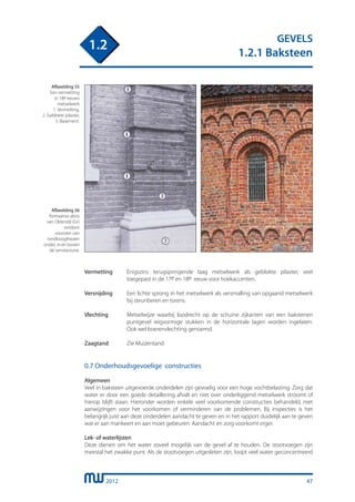 2012
GEVELS
1.2.1 Baksteen
1.2
Vermetting	 Enigszins terugspringende laag metselwerk als geblokte pilaster, veel
		 toegepast in de 17e en 18e eeuw voor hoekaccenten.
Versnijding	 Een lichte sprong in het metselwerk als versmalling van opgaand metselwerk
		 bij steunberen en torens.
	
Vlechting	 Metselwijze waarbij loodrecht op de schuine zijkanten van een bakstenen
		 puntgevel wigvormige stukken in de horizontale lagen worden ingelaten.
		 Ook wel boerenvlechting genoemd.
	
Zaagtand	 Zie Muizentand
0.7 Onderhoudsgevoelige constructies
Algemeen
Veel in baksteen uitgevoerde onderdelen zijn gevoelig voor een hoge vochtbelasting. Zorg dat
water er door een goede detaillering afvalt en niet over onderliggend metselwerk stroomt of
hierop blijft staan. Hieronder worden enkele veel voorkomende constructies behandeld, met
aanwijzingen voor het voorkomen of verminderen van de problemen. Bij inspecties is het
belangrijk juist aan deze onderdelen aandacht te geven en in het rapport duidelijk aan te geven
wat er aan mankeert en aan moet gebeuren. Aandacht en zorg voorkomt erger.
Lek- of waterlijsten
Deze dienen om het water zoveel mogelijk van de gevel af te houden. De stootvoegen zijn
meestal het zwakke punt. Als de stootvoegen uitgesleten zijn, loopt veel water geconcentreerd
Afbeelding 55
Een vermetting
in 18e eeuws
metselwerk
1. Vermetting,
2. Geblokte pilaster,
3. Basement.
Afbeelding 56
Romaanse absis
van Oldenzijl (Gr)
rondom
voorzien van
rondboogfriezen
onder, in en boven
de vensterzone.
47
 