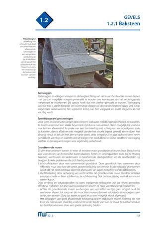2012
GEVELS
1.2.1 Baksteen
1.2
Ezelsruggen
Ezelsruggen en rollagen krimpen in de lengterichting van de muur. De staande stenen dienen
met zo dun mogelijke voegen gemetseld te worden om loskrimpen van het onderliggende
metselwerk te voorkomen. De specie hoeft dus niet sterker gemaakt te worden. Toevoeging
van wat tras is alleen bedoeld om overmatige slijtage op de hoeken tegen te gaan. Ook is tras
enigermate waterwerend, het voorkomt krimp van het voegwerk en zwelt enigszins als het
vochtig wordt.
Torentransen en borstweringen
Door vorm en constructie vangen deze extreem veel water. Afdekkingen zijn moeilijk te realiseren.
Bij torentransen met een vlakke bovenzijde zijn dunne natuursteen platen mogelijk, bij voorkeur
naar binnen afwaterend. Is sprake van een borstwering met schietgaten en moordgaten zoals
bij kastelen, dan is afdekken niet mogelijk zonder het visuele aspect geweld aan te doen. Het
beste is niet af te dekken met een te harde steen, deze krimpt los. Een wat zachtere steen neem
gemakkelijkvochtopenstaatditweeraf.Voegenmeteenkalkmortelondereenkleinetoevoeging
van tras en consequent zorgen voor regelmatig onderhoud.
Grondkerende muren
Bij veel monumenten komen in meer of mindere mate grondkerende muren voor. Denk hierbij
aan voorpleinen van historische buitenplaatsen; forten en vestingwerken zoals bij de Vesting
Naarden; werfmuren en kademuren in beschermde stadsgezichten en de landhoofden bij
bruggen. Enkele problemen die zich hierbij voordoen:
1.	Afschuifkrachten door een toenemende gronddruk. Deze gronddruk kan toenemen door
	 inklinken, maar ook door de steeds grotere belasting van verkeer. Bij de rollaag of afdekstenen
	 wordt dit het eerst zichtbaar door het afschuiven van lagen metselwerk of de afdekstenen.
2.	Vochtbelasting door ophoping van vocht achter de grondkerende muur. Hierdoor ontstaat
	 ernstige schade en laten schillen los, zie schilvorming. Ook ontstaat uitslag van kalk en vriezen
	 stenen kapot.
Door ervaring en schadegevallen na soms ingrijpende restauraties zijn we wijzer geworden.
Effectieve middelen die afschuiving voorkomen en een te hoge vochtbelasting voorkomen:
-	 Achter de grondkerende muren aanbrengen van een koffer van fijn grind of grof zand die
	 veel water afvoert tot voet van de muur. Hier moeten dan wel voldoende stootvoegen open
	 gehouden worden. Zorg dat water zo goed en zo snel mogelijk wordt afgevoerd.
-	 Het aanleggen van goed afwaterende bestrating op een stabilisatie en een riolering die niet
	 loost via een spuwer, maar bij voorkeur tot onder bij de voet van de muur. Bij aardwerken kan
	 op dezelfde wijze een drain een goede oplossing bieden.
Afbeelding 62
Afdekking van
schouderstuk altijd
uitvoeren met een
afwaterende
bovenzijde en
een aangehakte
aansluiting op
de afdekplaten
van de gevel. Het
schouderstuk van
Peperino-duro is
ten onrechte op
de hoeken niet
voorzien van een
randslag.
51
 