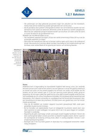 2012
GEVELS
1.2.1 Baksteen
1.2
-	 Het aanbrengen van diep geboorde groutankers tegen het uitbuiken van het metselwerk.
	 Hierbij moet wel een berekening worden gemaakt door een constructeur.
-	 Als de gronddruk door parkeren of langsrijdend verkeer niet verminderd kan worden, kan een
	 damwand of een wand van betonnen elementen achter de keermuur worden aangebracht.
	 Wel moet dan voldoende aandacht besteed worden aan de afvoer van water achter de wand
	 en tussen de wand en de grondkerende muur.
Middelen die niet effectief blijken te zijn:
-	 Het metselwerk waterdicht te krijgen, of door een sterke cementvoeg of door de muur aan de
	 achterzijde waterdicht te maken.
-	 Vlak onder het maaiveld een folie aan te brengen zodat er geen vocht meer in de ondergrond
	 dringt. Folie wordt al vrij snel door allerlei oorzaken beschadigt en het middel wordt erger dan
	 de kwaal, onder andere bleek dit het geval bij een bastion van de Vesting Naarden.
Afbeelding 63
Afschuiven en
uitbuiken van een
kademuur in de
havenkom van
Sluis (Zl) door een
toenemende
gronddruk als
gevolg van
vrachtauto’s en
parkeren.
Ruïnes
Nederland kent in tegenstelling tot bijvoorbeeld Engeland heel weinig ruïnes. Een wezenlijk
kenmerk van een ruïne is dat het een restant is van een gebouw in verval. Het gaat bij onderhoud
en herstel van ruïnes om het zoveel mogelijk af te remmen van verder verval zonder dat het
karakter van de ruïne verloren gaat. Er is dus een spanning tussen behoud, verder verval en
begroeiïng. Als het ergens geldt, dan geldt het bij ruïnes, blijf er zoveel mogelijk vanaf! Toch kan
het noodzakelijk zijn om ruïneus metselwerk te herstellen. Dit metselwerk bevat meestal heel veel
bouwsporen. Het is daarom verstandig om voorafgaand aan het herstel deze bouwsporen door
een bouwhistoricus te laten documenteren. Dit biedt tevens een goede basis voor het herstel.
Enkele aanwijzingen:
-	 Zorg dat de stabiliteit van brokken opgaand muurwerk gewaarborgd blijft, zodat geen
	 gevaarlijke situaties kunnen ontstaan.
-	 Bij het herstellen van afgebrokkelde muren en losliggende muurkronen steeds steen voor
	 steen opnemen en weer vastleggen met specie. Vol en zat in de specie leggen en nastrijken.
	 Navoegen is overbodig.
-	 Begroeiïng die geen overmatige schade veroorzaakt zoveel mogelijk handhaven. Bomen die
	 door overhangende takken schade aanrichten zo beperkt mogelijk snoeien. Bomen waarvan
	 het wortelgestel de fundering omhoog drukt, alleen in overleg weghalen. Hiervoor is een
	 omgevingsvergunning vereist.
-	 Boompjes die in het muurwerk groeien en deze door hun wortelgestel ontwrichten stelsel-
	 matig verwijderen.
52
 