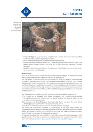 2012
GEVELS
1.2.1 Baksteen
1.2
-	 Laat beschadigde muurvlakken zoveel mogelijk intact. Aanhelen alleen daar waar de stabiliteit
	 wordt bedreigt of brokken weg dreigen te vallen.
-	 Kleine horizontale vlakken iets afwaterend aanwerken met specie.
-	 Grotere horizontale vlakken afdekken door 2 lagen plaggen met de wortels naar boven. Deze
	 dekken goed af, groeien enigszins aan elkaar vast en verhinderen een overmatig indringen
	 van vocht.
-	 Raadpleeg deskundigen van Milieu en Faunabeheer en Staatsbosbeheer en ontwikkel samen
	 een verantwoord onderhoudsplan.
Molenrompen
Door de wijze van bouwen van een ronde conische molenromp, liggen de stenen naar binnen
toe koud tegen elkaar zonder voldoende specie in de stootvoegen.
Het metselwerk zit dus van buiten naar binnen vol met “gaten en gangetjes” die gemakkelijk
doorslaand regenwater geleiden. Het meest voorkomende probleem is dan ook vochtdoorslag.
Niet voor niets werden veel conische molenrompen geheel of op de regenzijde gepleisterd om
vochtdoorslagzoveelmogelijktegentegaan.Eenandergrootprobleemdathiermeesamenhangt
is schilvorming door ondeskundige restauratie zoals inboeten met te harde steen, voegen met
cement en waterwerend behandelen, en thermische belasting op de zuidzijde van de molen, zie
verder paragraaf 0.8.
Een drietal kwetsbare plaatsen waar snel problemen met het metselwerk optreden zijn:
1.	Ter hoogte van de balklagen door dunner metselwerk. Hier ontstaan ook gemakkelijk
	 horizontale scheuren door trillingen van het gaande werk die hier door de balken op het
	 metselwerk worden overgebracht.
2.	De oplegging van de stellingliggers, deze liggen op afschot naar de molenromp. Als de
	 afdichting defect is loopt hier het water de stenen romp binnen.
3.	De plaats waar de stellingsteunen in of aan de molenromp zijn bevestigd.
Een ander veel voorkomend probleem is scheurvorming in de romp door trillingen die
overgebrachtwordendoordeindemurenopgelegdebalken.Watookgemakkelijktotproblemen
leidt is een nieuwe stijve betonnen fundering in combinatie met in kalk gemetseld muurwerk,
zoals in Gouda met de molen de Rode Leeuw is gebeurd.
In het recente verleden zijn veel materialen en technieken onjuist of onnodig toegepast. In veel
gevallen bestreed men de symptomen en werd de oorzaak niet weggenomen, onder andere
door verkeerde pleistersystemen, onjuiste afwerking met verf, hydrofobering, etc.
Afbeelding 64
Afdekking door
begroeiïng
van de ruïne
van de kerk te
Ammerzoden (Gld).
53
 