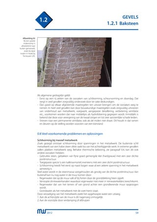 2012
GEVELS
1.2.1 Baksteen
1.2
Als algemene gedragslijn geldt:
-	 Eerst op een rij zetten van de oorzaken van schilvorming, scheurvorming en doorslag. Dat
	 vergt in veel gevallen zorgvuldig onderzoek door ter zake deskundigen.
-	 Dan goed op elkaar afgestemde maatregelen ten uitvoer brengen om de oorzaken weg te
	 nemen. In heel veel gevallen kan door bouwkundige maatregelen zoals zorgvuldig uitvoeren
	 van onderhoud aan metselwerk, voegwerk, aangepaste detaillering, verbetering ventilatie
	 etc., voorkomen worden dat naar middeltjes als hydrofobering gegrepen wordt. Inmiddels is
	 bekend dat deze voor verergering van de kwaal zorgen en tot zeer aanzienlijke schade leiden.
-	 Streven naar een permanente ventilatie, ook als de molen niet draait. Dit houdt in dat ramen
	 en deuren op de stelling worden voorzien van een kierstand.
0.8 Veel voorkomende problemen en oplossingen
Schilvorming bij massief metselwerk
Zoals gezegd ontstaat schilvorming door spanningen in het metselwerk. De buitenste schil
metselwerk van een halve steen dikte raakt los van het achterliggende werk. In extreme gevallen
vallen plakken metselwerk weg. Behalve thermische belasting, zie paragraaf 0.4, kan dit ook
andere oorzaken hebben:
-	 Gebruikte steen, gebakken van fijne goed gemengde klei (hardgrauw) met een zeer dichte
	 poriënstructuur.
-	 Toegepaste specie is een kalktrasmortel, eveneens met een zeer dicht poriënstructuur.
-	 Schilvorming treedt het eerst op naast bogen waar al een zekere spanning in het metselwerk
	 aanwezig is.
Veel water wordt in de steenmassa vastgehouden als gevolg van de dichte poriënstructuur. Van
buitenaf kan nu nog water in de muur komen door:
-	 Regenwater dat op de muur valt of bij forten door de gronddekking heen sijpelt.
-	 Verstopte drinkwaterkanalen waardoor regenwater niet meer in reinwaterkelders terechtkomt.
-	 Regenwater dat van het terrein of van grond achter een grondkerende muur opgezogen
	 wordt.
-	 Grondwater als het metselwerk met de voet hierin staat.
Door verzadiging van het metselwerk zoekt het opgehoopte water een uitweg.
1.	Aan de achterzijde van de muur is dit nagenoeg onmogelijk.
2.	Aan de voorzijde door verdamping of afdruipen
Afbeelding 65
Bij een goede
molenromp is
afwaterend naar
buiten gemetseld,
zoals bij deze
molen in Hoek bij
Terneuzen (Zl).
54
 