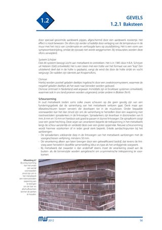 2012
GEVELS
1.2.1 Baksteen
1.2
door speciaal gevormde aardewerk pijpjes, afgeschermd door een aardewerk roostertje. Het
effect is nooit bewezen. De sifons zijn eerder schadelijk door verlaging van de temperatuur in de
muur met het risico van condensatie en verhoogde kans op zoutafzetting. Het is een vorm van
symptoombestrijding, omdat de oorzaak niet wordt weggenomen. Bij restauraties worden deze
sifons verwijderd.
Systeem Schrijver
Ook dit systeem beoogt vocht aan metselwerk te onttrekken. Het is in 1985 door H.B.A. Schrijver
uit Heteren (Gld) ontwikkeld. Het is een steen met een holte van het formaat van een “kop”. Een
uitstekend deel dat in de holte is geplaatst, vangt de wind die door de holte strijkt en vocht
wegzuigt. De nadelen zijn identiek aan Knapensifons.
Osmose
Hierbij worden positief geladen deeltjes ingebracht door een zwakstroomsysteem, waarmee de
negatief geladen deeltjes als het ware naar beneden worden geduwd.
Osmose ontmoet in Nederland veel argwaan. Inmiddels zijn er bruikbare systemen ontwikkeld,
waarmee ook in ons land proeven worden uitgevoerd, onder andere in Blokker (N-H).
Scheurvorming
In oud metselwerk treden soms zulke zware scheuren op die geen gevolg zijn van een
funderingsgebrek dat de samenhang van het metselwerk verloren gaat. Denk maar aan
dilatatiescheuren boven vensters die doorlopen tot in de muurkroon. Onder bepaalde
voorwaarden kan het dan zinvol zijn om de samenhang te herstellen door een wapening met
roestvaststalen spiraalankers in de lintvoegen. Spiraalankers zijn leverbaar in doorsneden van 6
mm, 8 mm en 10 mm en hierdoor ook goed te passen in dunne lintvoegen. De spiraalvorm zorgt
voor een grote hechting. Deze wijze van verankeren beperkt de trekspanning in het metselwerk
langs de scheur aanzienlijk en verdeeld deze over een groter oppervlak. Nieuwe scheurvorming
wordt hiermee voorkomen of in ieder geval sterk beperkt. Enkele aandachtspunten bij het
aanbrengen:
-	 De spiraalankers voldoende diep in de lintvoegen van het metselwerk aanbrengen met de
	 voorgeschreven verlijming, minstens 50 mm.
-	 De verankering alleen aan laten brengen door een gekwalificeerd bedrijf, dat tevens de lint-
	 voeg weer hersteld in dezelfde samenstelling, kleur en type als het omliggende voegwerk.
-	 Bij metselwerk dat zwaarder is dan anderhalf steens moet de verankering zowel aan de
	 buiten- als de binnenzijde worden aangebracht om a-symmetrische trekspanning te voor-
	 komen.
Afbeelding 67
Bij scheurvorming
kan het onder
een aantal
voorwaarden
zinvol zijn om in
het metselwerk
een roestvaststalen
wapening aan
te brengen
om de trek- en
afschuifkrachten
binnen de perken
te houden.
56
 