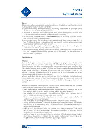 2012
GEVELS
1.2.1 Baksteen
1.2
Zouten
Zouten in metselwerk kunnen grote problemen opleveren. Afhankelijk van de schade zijn diverse
methoden ontwikkeld om zouten te bestrijden:
1.	Symptoombestrijding, dampopen oppervlak, regelmatig wegborstelen en opvangen van de
	 zouten. Zout is hygroscopisch en trekt vocht aan.
2.	Stopzetten of beperken van vochttransporten door diverse maatregelen. Aantasting door
	 zouten kan alleen plaatsvinden als er sprake is van vochttransporten.
3.	Omvormen van schadelijke zouten in onoplosbare zouten. In de praktijk nagenoeg onbruik-
	 baar. Theoretisch is dit mogelijk bij sulfaten.
4.	Opsluiten van zouten. Dit is onder andere toegepast na de Watersnoodramp van 1953 in
	 Zuid-West Nederland, door eerst de binnenzijde van muren te voorzien van een bitumineuze
	 laag en daarop het pleisterwerk aan te brengen.
5.	Zouten de vrije doorgang geven. Ga niet in tegen de krachten van de natuur. Zorg dat het
	 naar buiten komt. Dit ligt eigenlijk in het verlengde van 1.
6.	Verwijderen van zouten door het ontzouten door middel van kompressen of het verwijderen
	 door het opwekken van elektrische spanning in het metselwerk. Dit laatste ontmoet in
	 Nederland de nodige scepsis.
Gevelreiniging
Algemeen
De meest belangrijke en maar weinig gestelde vraag bij gevelreiniging is, moet wel echt worden
gereinigd? In de meeste gevallen is het namelijk niet nodig. Waarom moet een oud gebouw er
als nieuw uitzien? Het effect van één dag op een verkeerde manier een gevel reinigen is erger
dan honderd jaar weer, wind en regen. Vaak is het een esthetische kwestie, de nieuwe eigenaar
wil iets nieuws. Voor en na de restauratie of onderhoudsbeurt moet uit de foto’s blijken. Voor het
reinigen is overigens altijd een vergunning ex artikel 11 van de Monumentenwet 1988 of een
gemeentelijke monumentenverordening vereist!
Wees er op bedacht dat veel bedrijven de voor hen meest gemakkelijke methode uitkiezen
met de apparatuur waarover zij beschikken. Bepaal daarom eerst de methode die het best bij
de reiniging past die men voor ogen staat en zoek dan bedrijven die volgens deze methode
werken.
Als er wordt overgegaan tot reiniging stel dan de volgende vragen en formuleer een antwoord.
Dit vergemakkelijkt de keuze voor een bepaalde methode:
-	 Hoe schoon moet het oppervlak worden? Alleen schoonmaken zodat het patina blijft en het
	 loszittend vuil wordt verwijderd, of reinigen zodat ook het patina verdwenen is?
-	 Gaat het alleen om het ontstoren door het verwijderen van vlekken of om ingeboete steen en
	 sterk vervuild bestaand metselwerk naar elkaar toe te brengen?
-	 Wat is de aard van de vervuiling? Is het patina dat op natuurlijke wijze is ontstaan of is het vuil
	 dat door industrie en verkeer is ontstaan?
-	 Welk product lost de vervuiling voldoende op? Dit kan ook alleen water of stoom zijn.
-	 Wat zijn de kenmerken en het karakter van de gevel? Bijvoorbeeld de hardheid van de steen,
	 het type voeg en de samenstelling ervan. Een gesneden voeg is bijvoorbeeld veel kwetsbaar-
	 der dan een platvolle voeg.
-	 Hoe is de muur geconstrueerd? Is het een massieve muur of een spouwmuur? Denk daarbij
	 aan het roesten van blinde verankeringen van balklagen, muurplaten en gordingen door de
	 soms grote vochttoename in het metselwerk.
-	 Bescherming van de omgeving, gezondheid en veiligheid. Behoudens water zonder druk en
	 stoom zonder toevoegingen, moeten voor alle andere methoden en vergunning aange-
	 vraagd worden. Al het afkomende water moet opgevangen worden.
57
 