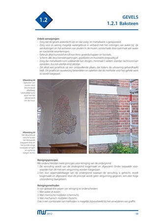 2012
GEVELS
1.2.1 Baksteen
1.2
Enkele aanwijzingen:
-	 Zorg dat de gevels waterdicht zijn en dat voeg- en metselwerk is gerepareerd.
-	 Zorg voor zo weinig mogelijk watergebruik in verband met het indringen van water bij de
	 aansluitingen en het activeren van zouten in de muren, vorstschade door overmaat aan water
	 en roestende verankeringen.
-	 Gebruik altijd kunststof en/of non-ferro gereedschappen en borstels.
-	 Scherm alle deur/vensteropeningen, gootlijsten en houtwerk zorgvuldig af.
-	 Zorg dat metselwerk ruim voldoende kan drogen, minimaal 3 weken voordat nachtvorst kan
	 optreden, dus tot uiterlijk eind oktober.
-	 Zet altijd een proefstuk op een onopvallende plaats, dat tijdens de uitvoering gehandhaafd
	 blijft. Dit proefstuk nauwkeurig beoordelen en opletten dat de methode voor het gehele werk
	 zo wordt toegepast.
Afbeelding 68
Opsluiten van
zouten door
bitumineuze
afdeklaag.
Uiteindelijk komt
deze met het
pleisterwerk
van de muur.
Reinigingsprincipes
We onderscheidden twee principes voor reiniging van de ondergrond:
1.	De vervuiling wordt van de ondergrond losgemaakt en afgevoerd. Onder bepaalde voor-
	 waarden kan dit met een vergunning worden toegestaan.
2.	Een dun oppervlaktelaagje van de ondergrond waaraan de vervuiling is gehecht, wordt
	 losgemaakt en afgevoerd. Voor dit principe wordt geen vergunning gegeven, een zeer hoge
	 uitzondering daargelaten.
Reinigingsmethoden
Er zijn globaal drie wijzen van reiniging te onderscheiden:
1.	Met water of stoom.
2.	Met chemische middelen (chemisch).
3.	Met mechanisch middelen (fysisch).
Ook is een combinatie van methoden is mogelijk, bijvoorbeeld bij het verwijderen van graffiti.
Afbeelding 69
Het desastreuze
verschil tussen
het bestaande
voegwerk links en
het zonder enige
noodzaak reinigen
en opnieuw
voegen rechts.
58
 
