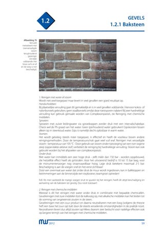 2012
GEVELS
1.2.1 Baksteen
1.2
1. Reinigen met water of stoom
Wordt niet veel toegepast maar levert in veel gevallen een goed resultaat op.
Handschrobben:	
Bij plaatselijke vervuiling gaat dit gemakkelijk en is in veel gevallen voldoende. Hiervoor kokos- of
nylonborstels gebruiken, geen staalborstels omdat deze roestsporen nalaten! Bij zeer hardnekkige
vervuiling kan gebruik gemaakt worden van Complexonpasta’s, zie Reiniging met chemische
middelen.
Sproeien:
Sproeien met zuiver leidingwater via sproeikoppen zonder druk met een intervalschakelaar.
Check wel de Ph-graad van het water. Geen ijzerhoudend water gebruiken! Gipskorsten lossen
alleen op in steenkoud water. Gips is namelijk slecht oplosbaar in warm water.
Stomen:
Het wordt gelukkig steeds meer toegepast, is effectief en heeft de voorkeur boven andere
reinigingsmethoden. Door de temperatuurschok gaat veel vuil eraf. Reinigen met verzadigde
stoom - temperatuur van 105 °C - Door gebruik van stoom onder toevoeging van een non-iogene
zeep (oppervlakte-aktieve stof) verbetert de reiniging bij hardnekkige vervuiling. Stoom kan ook
gebruikt worden bij het afspoelen van complexonpasta’s
Onder druk:
Met water kan inmiddels een zeer hoge druk - zelfs méér dan 150 bar - worden opgebouwd,
die hetzelfde effect heeft als gritstralen. Voor het uitvoerend bedrijf is 10 tot 15 bar laag, voor
de monumentenzorger nog onaanvaardbaar hoog. Lage druk betekent maximaal 2-5 bar.
Beschadiging is aan de voegen snel en het eerst zichtbaar!
Door een overmaat aan water dat onder druk de muur wordt ingedreven, kan in balkkoppen en
betimmeringen aan de binnenzijde een explosieve zwamgroei optreden!
N.B. Als men aanbiedt de matige voegen eruit te spuiten bij het reinigen, heeft dit altijd beschadiging en
aantasting van de baksteen tot gevolg. Dus nooit toestaan!
2. Reinigen met chemische middelen
Meestal is dit het reinigen met water onder druk in combinatie met bepaalde chemicaliën.
Gevelreinigen met zure middelen lost de kalkvoeg op, met alkalische middelen kan het leiden tot
de vorming van ongewenste zouten in de steen.
Gevelreinigen met een zuur product en daarna neutraliseren met een loog (volgens de theorie
heft een base het zuur op) lukt door de steeds wisselende omstandigheden in de praktijk nooit.
Neutraliseren levert dus altijd zouten op! Wees daarom zeer beducht voor nadelige effecten ook
op langere termijn van het reinigen met chemische middelen.
Afbeelding 70
Vervuild
metselwerk met
oververzadigde
stoom
terughoudend
gereinigd.
Dit blijkt
voldoende. Het
losse vuil is er af
en de voeg is niet
beschadigd.
59
 