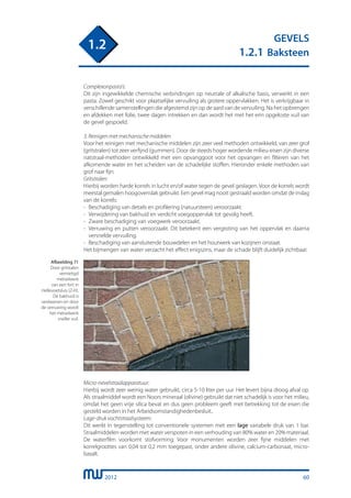 2012
GEVELS
1.2.1 Baksteen
1.2
Complexonpasta’s:
Dit zijn ingewikkelde chemische verbindingen op neutrale of alkalische basis, verwerkt in een
pasta. Zowel geschikt voor plaatselijke vervuiling als grotere oppervlakken. Het is verkrijgbaar in
verschillende samenstellingen die afgestemd zijn op de aard van de vervuiling. Na het opbrengen
en afdekken met folie, twee dagen intrekken en dan wordt het met het erin opgeloste vuil van
de gevel gespoeld.
3. Reinigen met mechanische middelen
Voor het reinigen met mechanische middelen zijn zeer veel methoden ontwikkeld, van zeer grof
(gritstralen) tot zeer verfijnd (gummen). Door de steeds hoger wordende milieu-eisen zijn diverse
natstraal-methoden ontwikkeld met een opvanggoot voor het opvangen en filteren van het
afkomende water en het scheiden van de schadelijke stoffen. Hieronder enkele methoden van
grof naar fijn:
Gritstralen:
Hierbij worden harde korrels in lucht en/of water tegen de gevel geslagen. Voor de korrels wordt
meestal gemalen hoogovenslak gebruikt. Een gevel mag nooit gestraald worden omdat de inslag
van de korrels:
-	 Beschadiging van details en profilering (natuursteen) veroorzaakt.
-	 Verwijdering van bakhuid en verdicht voegoppervlak tot gevolg heeft.
-	 Zware beschadiging van voegwerk veroorzaakt.
-	 Verruwing en putten veroorzaakt. Dit betekent een vergroting van het oppervlak en daarna
	 versnelde vervuiling.
-	 Beschadiging van aansluitende bouwdelen en het houtwerk van kozijnen onstaat.
Het bijmengen van water verzacht het effect enigszins, maar de schade blijft duidelijk zichtbaar.
Afbeelding 71
Door gritstalen
vernietigd
metselwerk
van een fort in
Hellevoetsluis (Z-H).
De bakhuid is
verdwenen en door
de verruwing wordt
het metselwerk
sneller vuil.
Micro-nevelstraalapparatuur:
Hierbij wordt zeer weinig water gebruikt, circa 5-10 liter per uur. Het levert bijna droog afval op.
Als straalmiddel wordt een Noors mineraal (olivine) gebruikt dat niet schadelijk is voor het milieu,
omdat het geen vrije silica bevat en dus geen probleem geeft met betrekking tot de eisen die
gesteld worden in het Arbeidsomstandighedenbesluit..
Lage-druk vochtstraalsysteem:
Dit werkt in tegenstelling tot conventionele systemen met een lage variabele druk van 1 bar.
Straalmiddelen worden met water verspoten in een verhouding van 80% water en 20% materiaal.
De waterfilm voorkomt stofvorming. Voor monumenten worden zeer fijne middelen met
korrelgroottes van 0,04 tot 0,2 mm toegepast, onder andere olivine, calcium-carbonaat, micro-
basalt.
60
 
