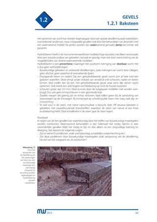 2012
GEVELS
1.2.1 Baksteen
1.2
Het opnemen van vocht kan worden tegengegaan door een goede detaillering zoals waterlijsten,
overstekende randen etc. maar in bepaalde gevallen ook door het behandelen van de poriën met
een waterwerend middel. De poriën worden dan waterwerend gemaakt, damp kan echter wel
passeren.
Hydrofoberenheeftindemonumentenwereldeentwijfelachtigereputatie,nietalleenveroorzaakt
door een onjuiste analyse van gebreken, oorzaak en gevolg, maar ook door overschatting van de
mogelijkheden van diverse waterwerende middelen.
Hydrofoberen is een preventieve maatregel. Het voorkomt indringing van vloeibaar vocht. Het
is dus geen redmiddel tegen:
-	 Bouwkundige gebreken en verkeerde detailleringen, zoals indringen van vocht door rollagen,
	 geen afschot, geen waterhol of overstekende lijsten.
-	 Doorgaande kieren en naden! Op een gehydrofobeerde gevel vormt zich al heel snel een
	 gesloten waterfilm. Deze dringt onder invloed van winddruk snel scheuren, naden en kieren
	 binnen. Veel sneller dan bij een niet gehydrofobeerde gevel, waar eerst alle stenen vocht
	 opnemen. Ook treedt een veel hogere vochtbelasting op rond de houten kozijnen!
- 	Scheuren groter dan 0,3 mm. Deze kunnen door de toegepaste middelen niet worden over-
	 brugd. Dus ook geen krimpscheuren in een gesinterde kop!
- 	Zwakke voegen die gaterig zijn en krimp vertonen. Vaak vallen gaten bij de aansluiting van
	 stootvoegen op de lintvoegen. Bij krimpnaad op scheidingsvlak steen met voeg vaak alg- en
	 mosvorming.
- 	Te veel zout in de steen, met name natriumsulfaat is berucht. Veel 19e eeuwse baksteen is
	 gebakken met zwavelhoudende brandstoffen, waardoor de steen van nature al een forse
	 zoutbelasting heeft. Door kristallisatie in de steen gaat de steen kapot.
Noodzaak
In negen van de tien gevallen kan waterdoorslag door het treffen van bouwkundige maatregelen
worden voorkomen. Waterwerend behandelen is dan helemaal niet nodig. Slechts in zeer
uitzonderlijke gevallen blijkt het nodig te zijn en dan alleen na een zorgvuldige toetsing en
afweging. Stel daarom de volgende vragen:
-	 Zijn er wel echt problemen, zoals vochtdoorslag, schadelijke vuilaanhechting etc?
-	 Zijn deze problemen door bouwkundige maatregelen zoals aanpassing van de detaillering,
	 herstel van het voegwerk etc, te voorkomen?
	
Afbeelding 73
Door het
aanpassen van
de detaillering en
het aanbrengen
van lood, dus een
bouwkundige
maatregel, kon
overmatige
mosgroei en
vervuiling worden
tegengegaan en
hydrofobering
worden
voorkomen.
62
 