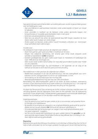 2012
GEVELS
1.2.1 Baksteen
1.2
Speciaal bij het waterwerend behandelen van oudere gebouwen worden al gauw enkele gevaren
over het hoofd gezien, zoals:
-	 Zeer verschillende en vaak kwetsbare materialen, onder andere banden en lijsten van mergel
	 en kalksteen.
-	 Grote verschillen in hardheid van de baksteen onder andere gesinterde koppen met
	 krimpscheurtjes en nauwelijks goed doorbakken steen in één gevel.
-	 Grote kans op aanwezigheid van (zee)zouten.
-	 Meer kans op zakvocht dat achter de waterwerende laag blijft hangen, waardoor de muur
	 steeds natter wordt in plaats van steeds droger.
-	 Andere wijzen van bouwen, onder andere massief metselwerk, ontbreken van stootvoegen
	 (maar wel holtes!) zoals molenrompen
Te stellen eisen
De ondergrond moet in ieder geval aan de volgende eisen voldoen:
-	 Deze moet gaaf zijn, geen grote verschillen in hardheid van de steen.
-	 Voegen met voldoende samenhang, niet verzand, geen krimp (zwak voegwerk wordt
	 namelijk na hydrofoberen sneller aangetast)
-	 Gesloten geveloppervlak, dus geen naden tussen kozijn en metselwerk, of naaldvoegen die
	 nooit 100% dicht zijn of te krijgen zijn.
-	 Geen zouten onder andere natriumsulfaat. Dit moet altijd gecontroleerd worden door middel
	 van een onderzoek.
-	 Voldoende opnamevermogen. Bij oud-metselwerk is het oppervlak van de voeg en de
	 bakhuid van de steen te dicht door het patina en/of de vervuiling.
Het middel moet in ieder geval aan de volgende eisen voldoen:
-	 Middel dient aangepast te zijn aan de poriënstructuur, met een indringdiepte voor vorm-
	 baksteen 5-8 mm, strengperssteen 4-5 mm en van verblendsteen 2-3 mm.
-	 Vermindering van de vochtabsorptie met minimaal 70%.
-	 Waterdampdoorlaatbaarheid mag niet meer dan 20% verminderen.
Behandeling met silikonenpreparaten geeft tot op heden de beste resultaten, waterwering
minstens 10 jaar. Deze loopt echter terug onder invloed van U.V.straling tot circa 1 mm onder het
oppervlak. Waterdoorslag treedt niet op, wel weer vervuiling van het oppervlak.
Acrylaten zijn filmvormend. Door verwering van de film ontstaan scheurtjes, waardoor weer snel
vervuiling optreedt. Ook kan algengroei tussen steen en film optreden. Voor de waterwering
wordt 8 tot 10 jaar aangehouden. Hoewel jarenlang gepropageerd voor horizontale afdekkingen,
bladdert het na enkele jaren af. Om die reden wordt het sterk afgeraden.
Enkele bijzonderheden
-	 Door de gatenstructuur heeft het geen enkele zin de in monumenten veel verwerkte Römer
	 en Ettringer tuf te hydrofoberen.
-	 Bij reparatie of vervanging van voegwerk in een al gehydrofobeerde gevel wordt de gevel ter
	 plaatse van het nieuwe voegwerk lek! Dit houdt dus opnieuw hydrofoberen in.
-	 Uit onderzoek blijkt dat het aanbrengen van voegen in een reeds gehydrofobeerde gevel -
	 mits goed uitgevoerd - mogelijk is.
-	 Van het voor de tweede keer hydrofoberen zijn geen nadelen bekend. Het aanvullen van de
	 waterwerende eigenschappen betreft alleen buitenste laag (afbraak door U.V.straling). In de
	 steen blijft de waterwering gehandhaafd.
Begroeiing
Begroeiing van gevels door klimop en bruidssluier is onmiskenbaar schilderachtig. Over het feit of
deze schade veroorzaken zijn de meningen verdeeld. Enerzijds geven ze een stuk bescherming,
63
 