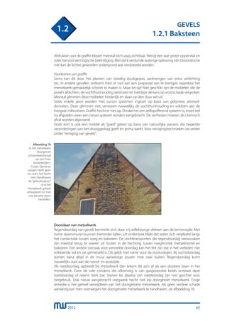 2012
GEVELS
1.2.1 Baksteen
1.2
Afdrukken van de graffiti blijven meestal toch vaag zichtbaar. Reinig een wat groter oppervlak en
zoek hiervoor een logische beëindiging. Met sterk verdunde waterige oplossing van Oostindische
inkt kan de lichter geworden ondergrond wat verdoezeld worden.
Voorkomen van graffiti
Soms kan dit door het planten van stekelig struikgewas, aanbrengen van extra verlichting
etc. In andere gevallen ontkomt men er niet aan een preparaat aan te brengen waardoor het
metselwerk gemakkelijk schoon te maken is. Maar let op! Niet geschikt zijn de middelen die de
poriën afdichten, de vochthuishouding verstoren en hierdoor de kans op vorstschade vergroten.
Meestal glimmen deze middelen hinderlijk en slaan op den duur wit uit.
Sinds enkele jaren worden met succes systemen ingezet op basis van polymere zetmeel-
derivaten. Deze glimmen niet, verstoren nauwelijks de vochthuishouding en voldoen aan de
hoogste milieueisen. Graffiti hecht er niet op. Omdat het een zelfopofferend systeem is, moet wel
na afspoelen weer een nieuw systeem worden aangebracht. De verfresten moeten als chemisch
afval worden afgevoerd.
Sinds kort is ook een middel als “goed” getest op basis van natuurlijke wassen, die beperkte
veranderingen van het drooggedrag geeft en prima werkt. Voor reinigingstechnieken zie verder
onder“reiniging van gevels”.
Afbeelding 76
In het metselwerk
doorgeroet
schoorsteenkanaal
van een Fries
landarbeiders-
huisje. Opnieuw
voegen heeft geen
zin, want het hecht
niet. Handhaven
als“gebruiksspoor”
of al het
metselwerk geheel
verwijderen en met
niet beroete steen
herstellen.
Doorslaan van metselwerk
Regendoorslag van gevels kenmerkt zich door vrij willekeurige vlekken aan de binnenzijde. Met
name steensmuren kunnen hieronder lijden. Uit onderzoek blijkt dat water zich verplaatst langs
het contactvlak tussen voeg en baksteen. De vochttransporten die regendoorslag veroorzaken
zijn meestal terug te voeren uit fouten in de hechting tussen voegmortel, metselmortel en
baksteen. Een andere oorzaak voor versnelde doorslag kan het feit zijn dat in het verleden niet
voldoende vol en zat gemetseld is. Dit geldt met name voor de stootvoegen. Bij vochtdoorslag
komen bijna altijd in de muur aanwezige zouten mee naar buiten. Regendoorslag komt
nauwelijks voor aan de noord- en oostzijde.
Als roetdoorslag optreedt bij metselwerk dan tekent dit zich af als een donkere baan in het
metselwerk. Door de vele condens die afkomstig is van gasgestookte ketels ontstaat deze
roetdoorslag of neemt sterk toe. Stenen ter plaatse van roetdoorslag zijn niet geschikt voor
hergebruik. Ook nieuw aangebracht voegwerk hecht niet op doorgeroet metselwerk. Enige
remedie is het geheel verwijderen van het doorgeroete metselwerk. Als geen verdere schade
aanwezig kan men overwegen het doorgeroete metselwerk te handhaven, zie afbeelding 76.
65
 